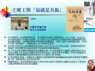 王唯工與「氣就是共振」
 台大物理系，清華物理研究所，美約翰霍普金斯生物物理博士 1973 畢業。因為自己
早年疾病而踏入中醫氣功領域，在 1982 年去美國南加大訪問研究時突發靈感將共振
與氣觀念聯結。回到國內開始生物與臨床實驗驗証，並於 1988 年發明脈診儀， 2002
年完成 ”氣的樂章”一書總結過去 20 年的研究成果。
 近年致力於非侵入性血糖測量研究並於 2007 與 2010 分別完成進一步的科學研究普
及報告”水的漫舞”與”氣血的旋律”均是通俗易懂的暢銷書。
 除了馬光亞老中醫與李嗣 校長的推薦之外。並受到美籍華人國際公認的生物力學之涔
父馮元禎院士所支持這大概是學界少見的美談。因為生物力學發展二百多年卻無法合
理解釋人體的循機制更別說治療現代人人類的主要文明病。
 在”氣的樂章”最後一章總結中大膽提出星際磁場對於胚胎細胞成長時的可能電化學機制。
埋下另一個新研究方向的重要伏筆。
 同樣的理由，也使得他對於加州大學伯克萊分校華人教授沈元驤的水表面分子研究與
人體毒物與酵素反應有新的 發。啟
1945-
中醫葯的觀念與
現代化突破創新
Dr. Y.C. Fung, 2009
 