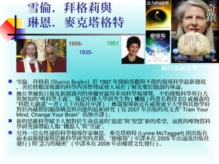 雪倫．拜格莉與
琳恩．麥克塔格特
 雪倫．拜格莉 (Sharon Begley) 於 1997 年開始客觀與不倦的報導科學最新發現
，善於將艱深複雜的科學內容整理成使人易於了解及樂於閱讀的專論。
 在華爾街日報及新聞週刊的專欄曾贏得多項科學報導獎，不怕挑戰科學界自大她
與無知的“唯科學主義”，像是哈佛大學研究生物 ( 蟻螞 ) 的著名教授 EO 威爾森的
“科際大融通” 書ㄧ ( 天下出版社中譯 ) ； 還報導新近在威斯康辛大學與其他學府她
對於西藏僧侶腦部構造與功能的最新研究 ( 見 2007 年出版的英文書” Train Your
Mind, Change Your Brain” 尚無中譯 ) 。
 新的思維科學賦予人類對於生命意義的“慈悲”與“智慧”新的希望，而舊的唯物質科
學研究卻帶給人類 “機器人”與”空虛”。
 另外一位女性通俗科學報導作家琳恩．麥克塔格特 (Lynne McTaggart) 則出版有
兩本前衛健康與思維科學研究的書籍，“療癒場” ( 中譯本在 2005 年由遠流出版社
發行 ) 與“念力的秘密” ( 中譯本在 2008 年由橡實文化發行 ) 。
新的思維科學
1956-
1935-
1951-
 
