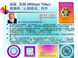 威廉 . 提勒 (William Tiller)
與他的「心靈能量」科學
 史丹佛大學名譽教授，曾任材料系主任，後放棄行政事務，用空下來的時間專心
從事心靈研究約三十年時間，其間經歷各種異樣眼光與批評，但並不氣餒。
 於 1994 年起成功的將印製在 EPROM （可消除式程式化唯讀電子記憶體）燒錄
器進行改變物質的三種實驗成功： 1. 改變水的酸鹼值 pH 加 / 減一， 2. 改變試管
內肝細胞 ALP ，值 3. 改變果蠅卵內 ATP/ADL 比 。值
 他同時觀察這些念力居然會改變實驗室當地小範圍的時空環境，如溫度的週期振
動 .. 等。
 建立一種 11 度空間的模式，其中包括感官世界 4 度空間（ x ， y ， z 與 t 之倒
數） ，並且假設定義了一種「情緒耦合因子」 （ Deltron Factor ） ，來解釋他
所觀察到的念力影響現象。 ( 這種模式固然比現今類似「超弦理論」更能解釋很多意識現象
，但仍然須要深入了解實際運作時的機制。不過它與禪宗及新紀元思想相合。 )
第二次哥白尼式的科學革命？ ！
第四本書（ 2007 ）
總結 30 年的研究心
得
 