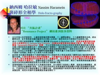 納西姆 哈拉敏 Nassim Haramein
與碎形全相學 Holo-fracto-graphy
 出生於瑞士的伊朗移民，七歲時就對幾何學有興趣，十ㄧ歲開始靜坐，十六歲離開學校自修。經由
觀察自然、金字塔與麥田圈的靈感而決定專心去找到ㄧ個有別於近代物理的宇宙真理之路。
 過去十年與正統物理學者 : 伊麗莎白 羅斯爾 (Elizabeth A.Rauscher) 合作，把原來被愛因斯坦略
去的力矩與柯氏力 (torque and Coriolis ) 效應加回愛因斯坦的場域方程式，這方程式被
稱為 Haramein-Rauscher 矩陣，可以合理解決過去半世紀以來很多物理界遇到的基本困境 :
如重力場到底是怎麼產生的 ? 與電磁場是什麼關係 ? 當時愛因斯坦為什麼略去無處不在的旋轉與
螺旋現象 ? 連接相對論與量子論的企圖為什麼會這麼困難與彆忸 ? 這對目前的科學 ( 不只是物理 )
造成了如何巨大的影響 ? 為什麼觀察者會影響量子現象而量子方程式卻找不到觀察者的角色 ? 為
什麼拿不到理論上無處不在又無限大的真空能量 ?
 納西姆 哈拉敏的理論模式不須要考量強作用力與弱作用力等因為假設了關閉系統才會須要考慮的
額外效應。只要用黑洞或白洞的奇點觀念，允許圓形向外擴張的可見物質世界與螺旋收斂的
不易見 ( 卻以神聖幾何形式結構存在的 ) 能量世界，相互在開放 ( 而且不斷的以碎形階層上
下的 ) 系統中平衡即可。 這樣的假說立刻提供了ㄧ個全新的視野，解決了暗物質與暗能量這種因
為原來為消除旋轉與螺旋因素而必然產生的”補破網”效應。
 這個理論模式可以預測很多天文界最新的發現，如太陽黑子渦漩吸入電漿，超新星的噴發震波，銀
河中心黑洞的能量噴發 等等。而且已經自然的將生命與意識對物質影響的多種可能與機制內建其
中。不過因為它的立論假說實在太大膽與尖銳，直接挑戰當今物理界的基本假說與逐漸建立起來的
意識型態，相信未來幾年的論戰應該是會很精彩 ?!
可在 “共振計畫”
“Resonance Project” 網站 到很多資料查
1962-
 