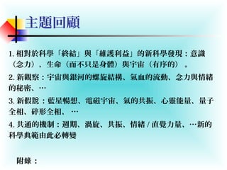 主題回顧
1. 相對於科學「終結」與「維護利益」的新科學發現：意識
（念力），生命（而不只是身體）與宇宙（有序的） 。
2. 新觀察：宇宙與銀河的螺旋結構、氣血的流動、念力與情緒
的秘密、…
3. 新假 ：藍星暢想、電磁宇宙、氣的共振、心靈能量、量子說
全相、碎形全相、 …
4. 共通的機制：週期、渦旋、共振、情緒 / 直覺力量、…新的
科學典範由此必轉變
附 ：錄
 