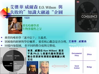 艾 華 威爾森德 E.O. Wilson 與
失敗的”知識大融通“企圖
 典型的唯科學「迷不信？」主義者。
 別被他的經歷與學位嚇著 ，要看核心觀念是否合理。
 同樣四象限圖， 但不同的整合度與完整度。
1929
著名哈佛學者
生物多樣性之父
肯恩 . 威爾伯 Ken Wilber( 甚至
不是 Ph.D. !) 是當代極有深度的
整合思想家有清楚的邏輯劃分與
定位
艾德華 . 威爾森 E.O.
Wilson
環保政策是什麼東東 ?
 