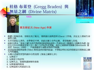 桂格 布萊登 (Gregg Braden) 與
無量之網 (Divine Matrix)
 軟體工程師出身。曾經在馬丁航太，飛利浦石油與思科 (Cisco) 工作後，決定走上探索生命
靈性之路。
 有多本新紀元著作，水準參差不齊，因此在網上有些反應。 希望他漸入佳境。
 最新中譯本 :” 無量之網”由當代物理新發現開始說明 些課本或上傳播的八股觀念為錯ㄧ : 如
以太不存在的傳說是建立在 個十九世紀的老實驗，現在已被新研究推翻ㄧ (Silvertooth 發
表於 Nature, 1986) 。 不過後續部分論點並無科學根據。
 該書最後重點與提勒 (Tiller) 教授達到同樣的結論 : 不帶批評與自私的情緒是打開無量之網
大門的鑰匙。
 五種古老靈性智慧的鏡中自性寫照 ( 無量之網第七章 )
1. 反映當下
2. 反映當下的評判
3. 反映失去、放棄與遭剝奪的事務
4. 反映靈魂的暗夜
5. 反映最偉大的慈悲行為
普及新紀元 (New Age) 作家
1955-
 
