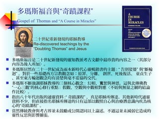 多瑪斯福音與“奇蹟課程”
Gospel of Thomas and “A Course in Miracles”
 多瑪斯福音是二十世紀新發現的靈知教派考古文獻中最珍貴的內容之一〈其部分
內容為後人所加〉。
 多瑪斯居然在二十一世紀成為兩本新時代心靈暢銷書的主題 : “ 告別娑婆” 與“斷輪
迴” 。對於一些基礎西方宗教觀念如：原罪、分離、 創世、死後復活、 童貞生子
、甚至東方輪迴觀念均有清楚與毫不妥協的交代。
 多瑪斯不斷強調耶穌教導的三個核心觀念 : 幻相、 恕與神恩。這與北傳佛教寬
“一心三觀”的核心修行重點 : 假觀、空觀與中觀相對應〈不妨與無量之網的結論
作比較〉。
 指出八十年代出版的通靈資料 :“ 奇蹟課程” ，真是耶穌所傳達。其他新時代通靈
資料不少，但直接指名耶穌所傳達的只有這部以觀照自心與治療潛意識內疚為核
心的“奇蹟課程” 。
 當然傳統教會與考古界並未鼓勵或公開認同以上論述，不過這並未減弱它造成的
靈性反思與影響擴張。
二十世紀重新發現的耶穌教導
Re-discovered teachings by the
“Doubting Thomas” and Jesus
 