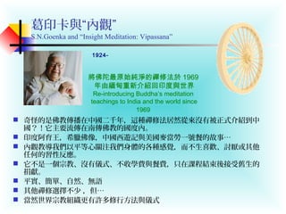 葛印卡與“內觀”
S.N.Goenka and “Insight Meditation: Vipassana”
 奇怪的是佛教傳播在中國二千年，這種禪修法居然從來沒有被正式介紹到中
國？！它主要流傳在南傳佛教的國度內。
 印度阿育王，希臘佛像，中國西遊記與美國麥當勞一號餐的故事…
 內觀教導我們以平等心關注我們身體的各種感覺，而不生喜歡、討厭或其他
任何的習性反應。
 它不是一個宗教、沒有儀式、不收學費與餐費，只在課程結束後接受舊生的
捐獻。
 平實、簡單、自然、無語
 其他禪修選擇不少 ，但…
 當然世界宗教組織更有許多修行方法與儀式
將佛陀最原始純淨的禪修法於 1969
年由緬甸重新介紹回印度與世界
Re-introducing Buddha’s meditation
teachings to India and the world since
1969
1924-
 
