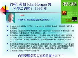 約翰 . 荷根 John Horgan 與
「科學之終結」 1996 年
 於 1986-1997 年間為「科學人」（ Sci.Am. ）雜誌的資深作者，與很多著名科學家有
直接溝通。
 應該是受日裔美國政治學者法蘭希斯 . 福山（ Francis Fukuyama ）的 1991 書：「歷
史的終結 」所 發而寫出「科學之終結」一書。啟
 荷根認為如果我們用純科學的定義： 「人類對於了解宇宙與其中人類地位原始探索行
為」來看，科學已經到達極限，因而可謂「終結」 。他認為科學家所謂的大發現已經
在二十世紀中 以前完成，如物種演化，雙螺旋的枼 DNA 結構，相對論與量子力學
等 .. 。
 未來的科學將只能在這些大發現的基礎上做小幅的修改，引申或應用，不太可能有更
大的突破，因此也不再對人類有更多的意義。像是「超弦理論」這種不能驗証的科學
或是「人類基因圖譜可治病」這種空洞的口號是否 得投入更多的研究經費？ ！值
 這種論調當然引起科學界的爭論與反彈 ..
向科學殿堂 大石頭的圈内人？ ！丟
1953-
科學回答人類大問題的能力已經喪失 … ?!
 