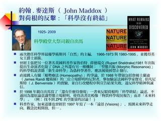 約翰 . 麥達斯（ John Maddox ）
對荷根的反擊 : 「科學沒有終結」
 兩次擔任科學界最優學術期刊「自然」的主編， 1966-1973 與 1980-1995 。並獲得英
女王爵士頭銜。
 曾經主張把另一位著名英國科普作家魯伯特 . 薛德瑞克 (Rupert Sheldrake)1981 年出版
提出生命演者化除了 DNA 之外還有另一種機制： 「型態共振 (Morphic Resonance) 」
的科學假說書籍「新生命科學」為偽科學著作，應該被燒掉禁止發行。
 直接跳入有關「順勢療法 (Homeopathy) 」的爭論，於 1988 年帶領包括詹姆士蘭迪
（ James Randi 魔術師）的二位立場鮮明的反對者，參加驗証法國科學家傑克 . 伯凡尼
斯特（ J. Benveniste ）的實驗，並自行改變程序與宣告結果失敗，違反科學精神與誠
信。
 於 1998 年親自出馬寫了「還有什麼待發現」一書來反駁荷根的「科學終結」論述，不
過因為還原論意識型態立場鮮明，使得該書比較像「物質科學現況報告」而非「未來科
學」 。 （例： 找不到 ZPE 真空能量的討論！ )
 科普作家，加來道雄也曾經於 1997 年寫了一本「遠景 (Visions) 」 ，預測未來科學走
向，觀念比較開放，但… 。
科學殿堂大祭司親自出馬
1925- 2009
 