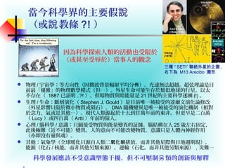 當今科學界的主要假說
（或 教條說 ?! ）
 物理 / 宇宙學：等方向性（因微波背景輻射平均分 ）。光速無法超越。超弦理論是目佈
前最「優雅」的物理數學模式（但…）。外星生命可能生存於類似地球的行星。以太
不存在（ 1887 已証明 ..?! ）。但暗物質與暗能量是 21 世紀的主要科學迷團 (!) 。
 生理 / 生命：斷層演化（ Stephen J. Gould ）是目前唯一被接受的達爾文演化論修改
（外星影響只限於微小物質或隕石）。 DNA 隨機變異是唯一被接受的演化機制（相對
於念力，氣或是其他…）。現代人類源起於十五到廿萬年前的東非，但更早是二百萬
（ Lucy ）或四百萬（ Artti ）年前的猿人。
 心理 / 腦科學 / 意識：只願接受物質與能量變異的証據。腦結構在人 25 歲左右固定，
此後極難（近不可能）變異。人的意向不可能改變物質。意識只是人體內神經作用
（亦即沒有靈與魂）。
 其他：氣象學（全球暖化只源自人類二 化 排放，而非其他星際與日地週期現），氧 碳
能源（化石 / 核能，而非其他另類來源），運輸（石化，而非其他另類來源），災難…
因為科學探索人類的活動也受限於
（或甚至受辱於）當事人的觀念
三種 “ SETI” 聯絡外星的企圖 ,
右下為 M13 Arecibo 圖形
科學發展應該不受意識型態干擾，但不可壓制 類的創新與解釋另
。
 