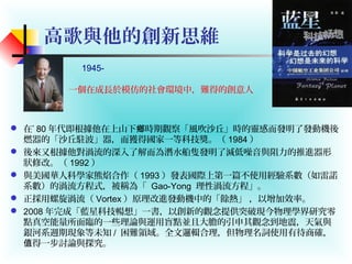 高歌與他的創新思維
 在’ 80 年代即根據他在上山下 時期觀察「風吹沙丘」時的靈感而發明了發動機後鄉
燃器的「沙丘駐波」器，而獲得國家一等科技獎。（ 1984 ）
 後來又根據他對渦流的深入了解而為潛水船隻發明了減低噪音與阻力的推進器形
狀修改。（ 1992 ）
 與美國華人科學家熊焰合作（ 1993 ）發表國際上第一篇不使用經驗系數（如雷諾
系數）的渦流方程式，被稱為「 Gao-Yong 理性渦流方程」。
 正採用螺旋渦流（ Vortex ）原理改進發動機中的「餘熱」 ，以增加效率。
 2008 年完成「藍星科技暢想」一書，以創新的觀念提供突破現今物理學界研究零
點真空能量所面臨的一些理論與運用盲點並且大膽的引申其觀念到地震，天氣與
銀河系週期現象等未知 / 困難領域。全文邏輯合理，但物理名詞使用有待商確，
得一步討論與探究。值
一個在成長於模仿的社會環境中，難得的創意人
1945-
 