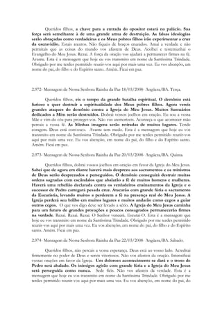 Queridos filhos, a chave para a entrada do opositor estará no palácio. Sua
força será semelhante à de uma grande arma de destruição. As falsas ideologias
serão abraçadas como verdadeiras e os Meus pobres filhos irão experimentar a cruz
da escravidão. Estais atentos. Não fiqueis de braços cruzados. Amai a verdade e não
permitais que as coisas do mundo vos afastem de Deus. Acolhei e testemunhai o
Evangelho do Meu Jesus. Rezai. A força da oração vos ajudará a permanecer firmes na fé.
Avante. Esta é a mensagem que hoje eu vos transmito em nome da Santíssima Trindade.
Obrigado por me terdes permitido reunir-vos aqui por mais uma vez. Eu vos abençôo, em
nome do pai, do filho e do Espírito santo. Amém. Ficai em paz.



2.972- Mensagem de Nossa Senhora Rainha da Paz 18/03/2008- Angüera/BA. Terça.

        Queridos filhos, eis o tempo da grande batalha espiritual. O demônio está
furioso e quer destruir a espiritualidade dos Meus pobres filhos. Agora vereis
grandes ataques do demônio contra a Igreja do Meu Jesus. Muitos Santuários
dedicados a Mim serão destruídos. Dobrai vossos joelhos em oração. Eu sou a vossa
Mãe e vim do céu para proteger-vos. Não vos atemorizeis. Aconteça o que acontecer mão
percais a vossa fé. As Minhas imagens serão retiradas de muitos lugares. Tende
coragem. Deus está convosco. Avante sem medo. Esta é a mensagem que hoje eu vos
transmito em nome da Santíssima Trindade. Obrigado por me terdes permitido reunir-vos
aqui por mais uma vez. Eu vos abençôo, em nome do pai, do filho e do Espírito santo.
Amém. Ficai em paz.

2.973- Mensagem de Nossa Senhora Rainha da Paz 20/03/2008- Angüera/BA. Quinta.

        Queridos filhos, dobrai vossos joelhos em oração em favor da Igreja do Meu Jesus.
Sabei que de agora em diante haverá mais desprezo aos sacramentos e os ministros
de Deus serão desprezados e perseguidos. O demônio conseguirá destruir muitas
ordens sagradas com escândalos que abalarão a fé de muitos homens e mulheres.
Haverá uma rebelião declarada contra os verdadeiros ensinamentos da Igreja e o
sucessor de Pedro carregará pesada cruz. Atacarão com grande fúria o sacramento
da Eucaristia, levando muitos a perderem a fé na presença real do Meu Jesus. A
Igreja perderá seu brilho em muitos lugares e muitos andarão como cegos a guiar
outros cegos. O que vos digo deve ser levado a sério. A Igreja do Meu Jesus caminha
para um futuro de grandes provações e poucos consagrados permanecerão firmes
na verdade. Rezai. Rezai. Rezai. O Senhor vencerá. Escutai-O. Esta é a mensagem que
hoje eu vos transmito em nome da Santíssima Trindade. Obrigado por me terdes permitido
reunir-vos aqui por mais uma vez. Eu vos abençôo, em nome do pai, do filho e do Espírito
santo. Amém. Ficai em paz.

2.974- Mensagem de Nossa Senhora Rainha da Paz 22/03/2008- Angüera/BA. Sábado.

        Queridos filhos, não percais a vossa esperança. Deus está ao vosso lado. Acreditai
firmemente no poder de Deus e sereis vitoriosos. Não vos afasteis da oração. Intensificai
vossas orações em favor da Igreja. Um doloroso acontecimento se dará e o trono de
Pedro será abalado. Os inimigos agirão com grande fúria e a Igreja do Meu Jesus
será perseguida como nunca. Sede fiéis. Não vos afasteis da verdade. Esta é a
mensagem que hoje eu vos transmito em nome da Santíssima Trindade. Obrigado por me
terdes permitido reunir-vos aqui por mais uma vez. Eu vos abençôo, em nome do pai, do
 