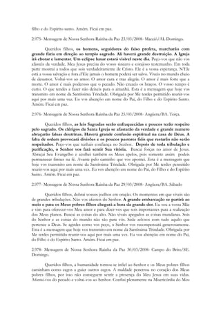 filho e do Espírito santo. Amém. Ficai em paz.

2.975- Mensagem de Nossa Senhora Rainha da Paz 23/03/2008- Maceió/AL Domingo.

        Queridos filhos, os homens, seguidores do falso profeta, marcharão com
grande fúria em direção ao templo sagrado. Ali haverá grande destruição. A Igreja
irá chorar e lamentar. Um eclipse lunar estará visível neste dia. Peço-vos que não vos
afasteis da verdade. Meu Jesus precisa do vosso sincero e corajoso testemunho. Em toda
parte mostrai a todos que sois verdadeiramente de Cristo. Ele é a vossa esperança. N’Ele
está a vossa salvação e fora d’Ele jamais o homem poderá ser salvo. Viveis no mundo cheio
de desamor. Voltai-vos ao amor. O amor cura e traz alegria. O amor é mais forte que a
morte. O amor é mais poderoso que o pecado. Não cruzeis os braços. O vosso tempo é
curto. O que tendes a fazer não deixeis para o amanhã. Esta é a mensagem que hoje vos
transmito em nome da Santíssima Trindade. Obrigada por Me terdes permitido reunir-vos
aqui por mais uma vez. Eu vos abençôo em nome do Pai, do Filho e do Espírito Santo.
Amém. Ficai em paz.

2.976- Mensagem de Nossa Senhora Rainha da Paz 25/03/2008- Angüera/BA. Terça.

        Queridos filhos, as leis Sagradas serão enfraquecidas e poucos terão respeito
pelo sagrado. Os clérigos da Santa Igreja se afastarão da verdade e grande numero
abraçarão falsas doutrinas. Haverá grande confusão espiritual na casa de Deus. A
falta de ordem provocará divisões e os poucos pastores fiéis que restarão não serão
respeitados. Peço-vos que tenhais confiança no Senhor. Depois de toda tribulação e
purificação, o Senhor vos fará sentir Sua vitória. Buscai forças no amor de Jesus.
Abraçai Seu Evangelho e acolhei também os Meus apelos, pois somente assim podeis
permanecer firmes na fé. Avante pelo caminho que vos apontei. Esta é a mensagem que
hoje vos transmito em nome da Santíssima Trindade. Obrigada por Me terdes permitido
reunir-vos aqui por mais uma vez. Eu vos abençôo em nome do Pai, do Filho e do Espírito
Santo. Amém. Ficai em paz.

2.977- Mensagem de Nossa Senhora Rainha da Paz 29/03/2008- Angüera/BA. Sábado

        Queridos filhos, dobrai vossos joelhos em oração. Os momentos em que viveis são
de grandes tribulações. Não vos afasteis do Senhor. A grande embarcação se partirá ao
meio e para os Meus pobres filhos chegará a hora da grande dor. Eu sou a vossa Mãe
e vim para oferecer-vos Meu amor e para dizer-vos que sois importantes para a realização
dos Meus planos. Buscai as coisas do alto. Não vivais apegados as coisas mundanas. Sois
do Senhor e as coisas do mundo não são para vós. Sede zelosos com tudo aquilo que
pertence a Deus. Se agirdes como vos peço, o Senhor vos recompensará generosamente.
Esta é a mensagem que hoje vos transmito em nome da Santíssima Trindade. Obrigada por
Me terdes permitido reunir-vos aqui por mais uma vez. Eu vos abençôo em nome do Pai,
do Filho e do Espírito Santo. Amém. Ficai em paz.

2.978- Mensagem de Nossa Senhora Rainha da Paz 30/03/2008- Campo do Brito/SE.
Domingo.

        Queridos filhos, a humanidade tornou-se infiel ao Senhor e os Meus pobres filhos
caminham como cegos a guiar outros cegos. A maldade penetrou no coração dos Meus
pobres filhos, por isso não conseguem sentir a presença do Meu Jesus em suas vidas.
Afastai-vos do pecado e voltai-vos ao Senhor. Confiai plenamente na Misericórdia do Meu
 