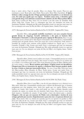 Jesus e sereis salvos. Fugi do pecado. Deus vos chama. Não recueis. Peço-vos que
continueis a rezar. Rezei pelo santo Padre. Rezai pelos Meus filhos Sacerdotes. A Igreja
beberá o cálice amargo da dor. O fogo queimará parte do palácio e o rei deixará sua
casa. Eu sofro por aquilo que vos espera. Também nesta terra, o demônio agirá
com grande força. Um doloroso acontecimento abalará a fé dos Meus pobres filhos.
Sede fortes. Confiai em Meu Amor. Eu vos levarei a um alto cume de santidade. Sede
dóceis. Sede fieis. Avante. Esta é a mensagem que hoje vos transmito em nome da
Santíssima Trindade. Obrigada por Me terdes permitido reunir-vos aqui por mais uma vez.
Eu vos abençôo em nome do Pai, do Filho e do Espírito Santo. Amém. Ficai em paz.

2.979- Mensagem de Nossa Senhora Rainha da Paz 01/04/2008- Angüera/BA. Terça.

        Queridos filhos, uma grande multidão marchará e em seus corações haverá
grande desejo de vingança. Levarão sofrimento e dor para os homens fiéis.
Profanarão o Santuário e a dor será grande para a Igreja do Meu Jesus. Peço-vos que
mantenhais acesa a chama da fé. Não fiqueis estacionados. Deus tem pressa. A humanidade
caminha para um grande abismo. Sofro por causa dos vossos sofrimentos. Sede mansos e
humildes de coração, pois somente assim poderei conduzir-vos Àquele que é o vosso
Caminho, Verdade e vida. Avante sem medo. Esta é a mensagem que hoje vos transmito
em nome da Santíssima Trindade. Obrigada por Me terdes permitido reunir-vos aqui por
mais uma vez. Eu vos abençôo em nome do Pai, do Filho e do Espírito Santo. Amém.
Ficai em paz.

2.980- Mensagem de Nossa Senhora Rainha da Paz 05/04/2008- Angüera/BA. Sábado.

        Queridos filhos, dobrai vossos joelhos em oração. A humanidade precisa ser curada
e vós podeis ajudar por meio da oração. Não cruzeis os braços. Voltai-vos ao senhor que
vê o oculto e vos conhece pelo nome. Não vivais afastados da graça de Deus. Dedicai parte
do vosso tempo a oração. Rezai também pela Igreja. A Igreja estará em decadência.
Chegará para Ela os momentos de agonia e nenhuma força humana poderá ajudá-
la, mas a vitória se dará por intervenção divina. Eu sou a vossa Mãe. Sofro por causa
dos Meus pobres filhos afastados de Deus. Tenho presa. Avante sem medo. Esta é a
mensagem que hoje vos transmito em nome da Santíssima Trindade. Obrigada por Me
terdes permitido reunir-vos aqui por mais uma vez. Eu vos abençôo em nome do Pai, do
Filho e do Espírito Santo. Amém. Ficai em paz.

2.981- Mensagem de Nossa Senhora Rainha da Paz 08/04/2008- São Paulo. Terça.

        Queridos filhos, Sou a vossa Mãe e vim do céu para abençoar-vos e oferecer-vos o
Meu amor. Sabei que a humanidade caminha para o abismo da destruição que os homens
prepararam por suas próprias mãos. Sofro por aquilo que vos espera. Dobrai vossos
joelhos em oração. Sem oração a vida cristã perde seu valor e eficácia. Quando estais
afastados da oração vos tornais alvo do demônio. Sede fortes. Deus está ao vosso lado.
Sede mansos e humildes de coração. O que tendes a fazer não deixeis para o amanhã.
Chegará o dia em que um sucessor de Pedro verá a destruição e muitos de seus
amigos gritarão por socorro. Experimentará o peso da cruz e às pressas deixará sua
casa. Rezai muito. Não vos afasteis do caminho que Eu vos apontei. Eu pedirei ao Meu
Jesus por cada um de vós. Avante sem medo. Esta é a mensagem que hoje vos transmito
em nome da Santíssima Trindade. Obrigada por Me terdes permitido reunir-vos aqui por
mais uma vez. Eu vos abençôo em nome do Pai, do Filho e do Espírito Santo. Amém.
Ficai em paz.
 