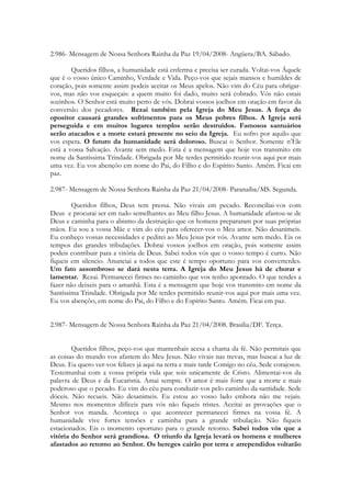 2.986- Mensagem de Nossa Senhora Rainha da Paz 19/04/2008- Angüera/BA. Sábado.

        Queridos filhos, a humanidade está enferma e precisa ser curada. Voltai-vos Áquele
que é o vosso único Caminho, Verdade e Vida. Peço-vos que sejais mansos e humildes de
coração, pois somente assim podeis aceitar os Meus apelos. Não vim do Céu para obrigar-
vos, mas não vos esqueçais: a quem muito foi dado, muito será cobrado. Vós não estais
sozinhos. O Senhor está muito perto de vós. Dobrai vossos joelhos em oração em favor da
conversão dos pecadores. Rezai também pela Igreja do Meu Jesus. A força do
opositor causará grandes sofrimentos para os Meus pobres filhos. A Igreja será
perseguida e em muitos lugares templos serão destruídos. Famosos santuários
serão atacados e a morte estará presente no seio da Igreja. Eu sofro por aquilo que
vos espera. O futuro da humanidade será doloroso. Buscai o Senhor. Somente n’Ele
está a vossa Salvação. Avante sem medo. Esta é a mensagem que hoje vos transmito em
nome da Santíssima Trindade. Obrigada por Me terdes permitido reunir-vos aqui por mais
uma vez. Eu vos abençôo em nome do Pai, do Filho e do Espírito Santo. Amém. Ficai em
paz.

2.987- Mensagem de Nossa Senhora Rainha da Paz 21/04/2008- Paranaíba/MS. Segunda.

        Queridos filhos, Deus tem pressa. Não vivais em pecado. Reconciliai-vos com
Deus e procurai ser em tudo semelhantes ao Meu filho Jesus. A humanidade afastou-se de
Deus e caminha para o abismo da destruição que os homens prepararam por suas próprias
mãos. Eu sou a vossa Mãe e vim do céu para oferecer-vos o Meu amor. Não desanimeis.
Eu conheço vossas necessidades e pedirei ao Meu Jesus por vós. Avante sem medo. Eis os
tempos das grandes tribulações. Dobrai vossos joelhos em oração, pois somente assim
podeis contribuir para a vitória de Deus. Sabei todos vós que o vosso tempo é curto. Não
fiqueis em silencio. Anunciai a todos que este é tempo oportuno para vos converterdes.
Um fato assombroso se dará nesta terra. A Igreja do Meu Jesus há de chorar e
lamentar. Rezai. Permanecei firmes no caminho que vos tenho apontado. O que tendes a
fazer não deixeis para o amanhã. Esta é a mensagem que hoje vos transmito em nome da
Santíssima Trindade. Obrigada por Me terdes permitido reunir-vos aqui por mais uma vez.
Eu vos abençôo, em nome do Pai, do Filho e do Espírito Santo. Amém. Ficai em paz.


2.987- Mensagem de Nossa Senhora Rainha da Paz 21/04/2008. Brasilia/DF. Terça.


        Queridos filhos, peço-vos que mantenhais acesa a chama da fé. Não permitais que
as coisas do mundo vos afastem do Meu Jesus. Não vivais nas trevas, mas buscai a luz de
Deus. Eu quero ver-vos felizes já aqui na terra e mais tarde Comigo no céu. Sede corajosos.
Testemunhai com a vossa própria vida que sois unicamente de Cristo. Alimentai-vos da
palavra de Deus e da Eucaristia. Amai sempre. O amor é mais forte que a morte e mais
poderoso que o pecado. Eu vim do céu para conduzir-vos pelo caminho da santidade. Sede
dóceis. Não recueis. Não desanimeis. Eu estou ao vosso lado embora não me vejais.
Mesmo nos momentos difíceis para vós não fiqueis tristes. Aceitai as provações que o
Senhor vos manda. Aconteça o que acontecer permanecei firmes na vossa fé. A
humanidade vive fortes tensões e caminha para a grande tribulação. Não fiqueis
estacionados. Eis o momento oportuno para o grande retorno. Sabei todos vós que a
vitória do Senhor será grandiosa. O triunfo da Igreja levará os homens e mulheres
afastados ao retorno ao Senhor. Os hereges cairão por terra e arrependidos voltarão
 