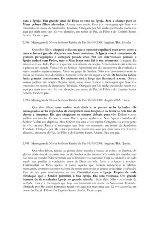 para a Igreja. Um grande sinal de Deus se verá na Igreja. Será a chance para os
Meus pobres filhos afastados. Avante sem medo. Esta é a mensagem que hoje vos
transmito em nome da Santíssima Trindade. Obrigada por Me terdes permitido reunir-vos
aqui por mais uma vez. Eu vos abençôo, em nome do Pai, do Filho e do Espírito Santo.
Amém. Ficai em paz.

2.988- Mensagem de Nossa Senhora Rainha da Paz 26/04/2008. Angüera/BA. Sábado.

         Queridos filhos, chegará o dia em que o opositor espalhará seus erros sobre a
terra e haverá grande desprezo aos bons costumes. A Igreja viverá momentos de
grandes perseguições e carregará pesada cruz. Por um determinado período a
Igreja andará sem Pedro, mas o Meu Jesus será fiel à sua promessa. Coragem. Eu
estarei ao vosso lado. Peço-vos que não vos afasteis da oração. A humanidade está enferma
e precisa ser curada. Voltai-vos ao Senhor. Aproximai-vos do sacramento da confissão e
sereis curados espiritualmente. Vivei na graça do Senhor. Não vos contamineis com as
coisas do mundo. Sois do Senhor. Somente a Ele deveis seguir e servir. Os homens sábios
farão grandes descobertas. Do universo virá a força que iluminará a terra. Dobrai
vossos joelhos em oração. Repito: rezai, rezai, rezai. Esta é a mensagem que hoje vos
transmito em nome da Santíssima Trindade. Obrigada por Me terdes permitido reunir-vos
aqui por mais uma vez. Eu vos abençôo, em nome do Pai, do Filho e do Espírito Santo.
Amém. Ficai em paz.

2.990- Mensagem de Nossa Senhora Rainha da Paz 30/04/2008- Angüera/BA. Terça.

       Queridos filhos, uma ordem será dada e as portas serão fechadas. Os
consagrados serão impedidos de cumprirem suas funções e os homens fiéis hão de
chorar e lamentar. Eis que chegaram os tempos difíceis para vós. Dobrai vossos
joelhos em oração. Eu sou a vossa Mãe e quero ajudar-vos. Não fiqueis afastados do
Senhor. Voltai-vos depressa. Meu Senhor vos ama e vos espera. Coragem. Eu estou perto
de vós. Avante. Esta é a mensagem que hoje vos transmito em nome da Santíssima
Trindade. Obrigada por Me terdes permitido reunir-vos aqui por mais uma vez. Eu vos
abençôo, em nome do Pai, do Filho e do Espírito Santo. Amém. Ficai em paz.


2.991- Mensagem de Nossa Senhora Rainha da Paz 01/05/2008. Angüera/BA. Quinta.

        Queridos filhos, rejeitai as glórias deste mundo e buscai as coisas do Senhor. As
glórias deste mundo passam, mas as do Senhor serão eternas. Vós estais no mundo, mas
não sois do mundo. Não permitais que o demônio vos escravize. Fugi da vaidade e de tudo
aquilo que paralisa o verdadeiro amor de Deus em vós. Amai e defendei a verdade.
Testemunhai os Meus apelos. A todos aqueles que fizerem conhecidas as Minhas
mensagens, prometo socorrer na hora da morte com todas as graças necessárias à salvação.
Vim do céu para conduzir-vos ao céu. Caminhai com a Igreja. Depois de toda
tribulação que o Senhor permitirá à Sua Igreja, Ela será vitoriosa. Um grande
homem de fé conduzirá Igreja ao grande triunfo. Sede fiéis. Não vos afasteis da
verdade. Esta é a mensagem que hoje vos transmito em nome da Santíssima Trindade.
Obrigada por Me terdes permitido reunir-vos aqui por mais uma vez. Eu vos abençôo, em
nome do Pai, do Filho e do Espírito Santo. Amém. Ficai em paz.
 