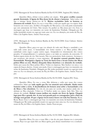 2.992- Mensagem de Nossa Senhora Rainha da Paz 03/05/2008. Angüera/BA. Sábado.

        Queridos filhos, dobrai vossos joelhos em oração. Um grave conflito causará
grande destruição. A Igreja do Meu Jesus há de chorar e lamentar. Sabei todos vós
que o inimigo deseja afastar-vos da fé. Muitos escândalos farão os homens se
afastarem da verdade. Rezai. Eu sou a vossa Mãe e sofro por aquilo que vos espera. Sede
honestos em vossos atos. Acolhei o Evangelho do Meu Jesus e em toda parte testemunhai
que sois unicamente de Cristo. Não recueis. Eu pedirei ao Meu Jesus por vós. Esta é a
mensagem que hoje vos transmito em nome da Santíssima Trindade. Obrigada por Me
terdes permitido reunir-vos aqui por mais uma vez. Eu vos abençôo, em nome do Pai, do
Filho e do Espírito Santo. Amém. Ficai em paz.


2.993- Mensagem de Nossa Senhora Rainha da Paz 04/05/2008. Goes Calmon- Simões
filho/BA. Domingo.

       Queridos filhos, peço-vos que vos afasteis de todo mal. Buscai a santidade e em
tudo sede como Jesus. A humanidade vive fortes tensões e os Meus pobres filhos
caminham como cegos a guiar outros cegos. Arrependei-vos sinceramente dos vossos
pecados. O arrependimento é o primeiro passo a ser dado no caminho da conversão. O
Senhor espera muito de vós. Não recueis. Não vos atemorizeis. Sede corajosos. Aconteça o
que acontecer, não percais a vossa esperança. O opositor causará grandes danos à
humanidade. Perseguirá a Igreja na Terra de Santa Cruz e levará muitos dos Meus
pobres filhos ao erro. Muitos abraçarão falsas doutrinas e se afastarão da verdade.
Sobro por causa dos Meus pobres filhos. Voltai-vos depressa. Meu Senhor vos ama e vos
espera de braços abertos. Avante sem medo. Esta é a mensagem que hoje vos transmito em
nome da Santíssima Trindade. Obrigada por Me terdes permitido reunir-vos aqui por mais
uma vez. Eu vos abençôo, em nome do Pai, do Filho e do Espírito Santo. Amém. Ficai em
paz.

2.994- Mensagem de Nossa Senhora Rainha da Paz 06/05/2008- Angüera/BA. Terça.

        Queridos filhos, Eu sou a vossa Mãe dolorosa e sofro por causa dos vossos
sofrimentos. Sabei que tudo aquilo que Eu vos anunciei será realizado. Ainda vereis
horrores sobre a terra. A desobediência do homem atrai sobre a humanidade a ira
de Deus e Seu abandono. Eu vim do céu para ser ouvida, mas muitos ainda não se
abriram ao Meu chamado. Voltai-vos. O Senhor ainda vos espera. Sede fiéis. Não vos
afasteis da verdade. Dobrai vossos joelhos em oração em favor da Igreja. Chegará
logo para Ela a grande dor. A cruz será pesada para os consagrados, pois a fúria do
inimigo será grande. O que a Igreja viverá nunca houve em toda Sua historia. Rezai.
Rezai. Rezai. Esta é a mensagem que hoje vos transmito em nome da Santíssima Trindade.
Obrigada por Me terdes permitido reunir-vos aqui por mais uma vez. Eu vos abençôo, em
nome do Pai, do Filho e do Espírito Santo. Amém. Ficai em paz.




2.995- Mensagem de Nossa Senhora Rainha da Paz 10/05/2008- Angüera/BA. Sábado.

        Queridos filhos, Eu sou a vossa Mãe e vim do céu para chamar-vos à conversão
sincera. Peço-vos que sejais fiéis aos Meus apelos, pois desejo transformar-vos e conduzir-
 