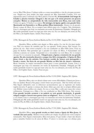 vos ao Meu Filho Jesus. Conheço todas as vossas necessidades e vim do céu para socorrer-
vos. Alegrai-vos, pois tendes um lugar especial em Meu Imaculado Coração. Vós sois
importantes para a realização dos Meus planos. Escutai-Me. A humanidade está longe do
Criador e precisa retornar. Chegará o dia em que a fé estará presente em poucos
corações. Muitos se arrependerão da vida transcorrida sem Deus, mas será tarde.
Voltai-vos agora. O Senhor vos espera. Os inimigos da Igreja agirão com grande fúria.
Queimarão um Santuário e os Meus pobres filhos lamentarão. Afastai-vos do pecado.
Buscai a graça de Deus. Eis os tempos mais difíceis para vós. Coragem. Não desanimeis.
Esta é a mensagem que hoje vos transmito em nome da Santíssima Trindade. Obrigada por
Me terdes permitido reunir-vos aqui por mais uma vez. Eu vos abençôo, em nome do Pai,
do Filho e do Espírito Santo. Amém. Ficai em paz.


2.996- Mensagem de Nossa Senhora Rainha da Paz 13/05/2008- Angüera/BA. Terça.

        Queridos filhos, acolhei com alegria os Meus apelos. Eu vim do céu para ajudar-
vos. Não vos afasteis do caminho que Eu vos apontei. Tenho pressa. Não recueis. Eu
preciso de vós. Abri vossos corações e Eu vos conduzirei ao Meu Filho Jesus. Vivei na
graça do Senhor. Não permitais que o pecado vos afaste de Deus. A humanidade está
enferma e precisa ser curada. Arrependei-vos e reconciliai-vos com Deus. Eis os tempos
em que Eu vos anunciei no passado. Chegará para a Igreja o momento de sua grande
agonia. Da alta montanha descerá o sangue dos fiéis consagrados. A Igreja do Meu
Jesus viverá a dor do calvário. Um homem vestido de branco será perseguido e
levado a morte. Na festa de um grande Mártire os fiéis hão de chorar e lamentar.
Rezai. Somente na oração encontrareis forças para a vossa caminhada. Avante. Esta é a
mensagem que hoje vos transmito em nome da Santíssima Trindade. Obrigada por Me
terdes permitido reunir-vos aqui por mais uma vez. Eu vos abençôo, em nome do Pai, do
Filho e do Espírito Santo. Amém. Ficai em paz.


2.997- Mensagem de Nossa Senhora Rainha da Paz 13/05/2008- Angüera/BA. Quinta.

        Queridos filhos, não vos deixeis abater ante vossas dificuldades. Chamai por Jesus e
Ele vos ajudará. Buscai a Sua graça e sereis fortes nas provações. Não há vitória sem cruz.
Não fiqueis admirados com os dolorosos acontecimentos que se registram em muitas
regiões da terra. É apenas o começo das dores. Sabei que estes são os tempos difíceis para
vós. Dobrai vossos joelhos em oração. Eu sou a vossa Mãe e sofro por causa dos vossos
sofrimentos. Entregai-vos a Mim e Eu vos conduzirei ao Meu Filho Jesus. Não recueis.
Uma grande invasão ocorrerá e no palácio se verá grande destruição. A grande
relíquia surgirá e haverá uma guerra entre os religiosos. Buscai o Senhor. Ele vos ama
e vos chama. Esta é a mensagem que hoje vos transmito em nome da Santíssima Trindade.
Obrigada por Me terdes permitido reunir-vos aqui por mais uma vez. Eu vos abençôo, em
nome do Pai, do Filho e do Espírito Santo. Amém. Ficai em paz.


2.998- Mensagem de Nossa Senhora Rainha da Paz 17/05/2008- Angüera/BA. Sábado.

       Queridos filhos, uma grande revolta se dará contra a Igreja do Meu Jesus. A
verdade não será aceita. Dobrai vossos joelhos em oração. Eu preciso do vosso corajoso
testemunho. Não fiqueis estacionados. Deus tem pressa. O que tendes a fazer não deixeis
para o amanhã. Enchei-vos do amor de Deus. O amor é o recurso que vos ofereço para
 