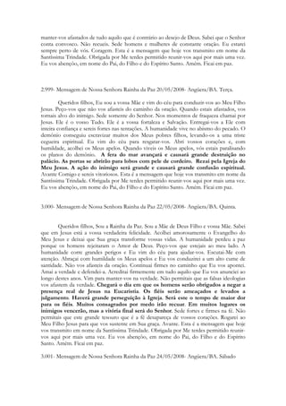 manter-vos afastados de tudo aquilo que é contrário ao desejo de Deus. Sabei que o Senhor
conta convosco. Não recueis. Sede homens e mulheres de constante oração. Eu estarei
sempre perto de vós. Coragem. Esta é a mensagem que hoje vos transmito em nome da
Santíssima Trindade. Obrigada por Me terdes permitido reunir-vos aqui por mais uma vez.
Eu vos abençôo, em nome do Pai, do Filho e do Espírito Santo. Amém. Ficai em paz.



2.999- Mensagem de Nossa Senhora Rainha da Paz 20/05/2008- Angüera/BA. Terça.

         Queridos filhos, Eu sou a vossa Mãe e vim do céu para conduzir-vos ao Meu Filho
Jesus. Peço-vos que não vos afasteis do caminho da oração. Quando estais afastados, vos
tornais alvo do inimigo. Sede somente do Senhor. Nos momentos de fraqueza chamai por
Jesus. Ele é o vosso Tudo. Ele é a vossa fortaleza e Salvação. Entregai-vos a Ele com
inteira confiança e sereis fortes nas tentações. A humanidade vive no abismo do pecado. O
demônio conseguiu escravizar muitos dos Meus pobres filhos, levando-os a uma triste
cegueira espiritual. Eu vim do céu para resgatar-vos. Abri vossos corações e, com
humildade, acolhei os Meus apelos. Quando viveis os Meus apelos, vós estais paralisando
os planos do demônio. A fera do mar avançará e causará grande destruição no
palácio. As portas se abrirão para lobos com pele de cordeiro. Rezai pela Igreja do
Meu Jesus. A ação do inimigo será grande e causará grande confusão espiritual.
Avante Comigo e sereis vitoriosos. Esta é a mensagem que hoje vos transmito em nome da
Santíssima Trindade. Obrigada por Me terdes permitido reunir-vos aqui por mais uma vez.
Eu vos abençôo, em nome do Pai, do Filho e do Espírito Santo. Amém. Ficai em paz.


3.000- Mensagem de Nossa Senhora Rainha da Paz 22/05/2008- Angüera/BA. Quinta.


        Queridos filhos, Sou a Rainha da Paz. Sou a Mãe de Deus Filho e vossa Mãe. Sabei
que em Jesus está a vossa verdadeira felicidade. Acolhei amorosamente o Evangelho do
Meu Jesus e deixai que Sua graça transforme vossas vidas. A humanidade perdeu a paz
porque os homens rejeitaram o Amor de Deus. Peço-vos que estejais ao meu lado. A
humanidade corre grandes perigos e Eu vim do céu para ajudar-vos. Escutai-Me com
atenção. Abraçai com humildade os Meus apelos e Eu vos conduzirei a um alto cume de
santidade. Não vos afasteis da oração. Continuai firmes no caminho que Eu vos apontei.
Amai a verdade e defendei-a. Acreditai firmemente em tudo aquilo que Eu vos anunciei ao
longo destes anos. Vim para manter-vos na verdade. Não permitais que as falsas ideologias
vos afastem da verdade. Chegará o dia em que os homens serão obrigados a negar a
presença real de Jesus na Eucaristia. Os fiéis serão ameaçados e levados a
julgamento. Haverá grande perseguição à Igreja. Será este o tempo de maior dor
para os fiéis. Muitos consagrados por medo irão recuar. Em muitos lugares os
inimigos vencerão, mas a vitória final será do Senhor. Sede fortes e firmes na fé. Não
permitais que este grande tesouro que é a fé desapareça de vossos corações. Rogarei ao
Meu Filho Jesus para que vos sustente em Sua graça. Avante. Esta é a mensagem que hoje
vos transmito em nome da Santíssima Trindade. Obrigada por Me terdes permitido reunir-
vos aqui por mais uma vez. Eu vos abençôo, em nome do Pai, do Filho e do Espírito
Santo. Amém. Ficai em paz.

3.001- Mensagem de Nossa Senhora Rainha da Paz 24/05/2008- Angüera/BA. Sábado
 