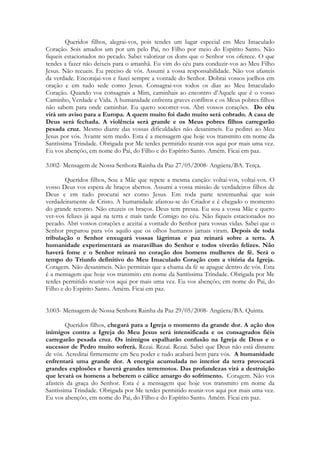 Queridos filhos, alegrai-vos, pois tendes um lugar especial em Meu Imaculado
Coração. Sois amados um por um pelo Pai, no Filho por meio do Espírito Santo. Não
fiqueis estacionados no pecado. Sabei valorizar os dons que o Senhor vos oferece. O que
tendes a fazer não deixeis para o amanhã. Eu vim do céu para conduzir-vos ao Meu Filho
Jesus. Não recueis. Eu preciso de vós. Assumi a vossa responsabilidade. Não vos afasteis
da verdade. Encorajai-vos e fazei sempre a vontade do Senhor. Dobrai vossos joelhos em
oração e em tudo sede como Jesus. Consagrai-vos todos os dias ao Meu Imaculado
Coração. Quando vos consagrais a Mim, caminhais ao encontro d’Aquele que é o vosso
Caminho, Verdade e Vida. A humanidade enfrenta graves conflitos e os Meus pobres filhos
não sabem para onde caminhar. Eu quero socorrer-vos. Abri vossos corações. Do céu
virá um aviso para a Europa. A quem muito foi dado muito será cobrado. A casa de
Deus será fechada. A violência será grande e os Meus pobres filhos carregarão
pesada cruz. Mesmo diante das vossas dificuldades não desanimeis. Eu pedirei ao Meu
Jesus por vós. Avante sem medo. Esta é a mensagem que hoje vos transmito em nome da
Santíssima Trindade. Obrigada por Me terdes permitido reunir-vos aqui por mais uma vez.
Eu vos abençôo, em nome do Pai, do Filho e do Espírito Santo. Amém. Ficai em paz.

3.002- Mensagem de Nossa Senhora Rainha da Paz 27/05/2008- Angüera/BA. Terça.

        Queridos filhos, Sou a Mãe que repete a mesma canção: voltai-vos, voltai-vos. O
vosso Deus vos espera de braços abertos. Assumi a vossa missão de verdadeiros filhos de
Deus e em tudo procurai ser como Jesus. Em toda parte testemunhai que sois
verdadeiramente de Cristo. A humanidade afastou-se do Criador e é chegado o momento
do grande retorno. Não cruzeis os braços. Deus tem pressa. Eu sou a vossa Mãe e quero
ver-vos felizes já aqui na terra e mais tarde Comigo no céu. Não fiqueis estacionados no
pecado. Abri vossos corações e aceitai a vontade do Senhor para vossas vidas. Sabei que o
Senhor preparou para vós aquilo que os olhos humanos jamais viram. Depois de toda
tribulação o Senhor enxugará vossas lágrimas e paz reinará sobre a terra. A
humanidade experimentará as maravilhas do Senhor e todos viverão felizes. Não
haverá fome e o Senhor reinará no coração dos homens mulheres de fé. Será o
tempo do Triunfo definitivo do Meu Imaculado Coração com a vitória da Igreja.
Coragem. Não desanimeis. Não permitais que a chama da fé se apague dentro de vós. Esta
é a mensagem que hoje vos transmito em nome da Santíssima Trindade. Obrigada por Me
terdes permitido reunir-vos aqui por mais uma vez. Eu vos abençôo, em nome do Pai, do
Filho e do Espírito Santo. Amém. Ficai em paz.


3.003- Mensagem de Nossa Senhora Rainha da Paz 29/05/2008- Angüera/BA. Quinta.

        Queridos filhos, chegará para a Igreja o momento da grande dor. A ação dos
inimigos contra a Igreja do Meu Jesus será intensificada e os consagrados fiéis
carregarão pesada cruz. Os inimigos espalharão confusão na Igreja de Deus e o
sucessor de Pedro muito sofrerá. Rezai. Rezai. Rezai. Sabei que Deus não está distante
de vós. Acreditai firmemente em Seu poder e tudo acabará bem para vós. A humanidade
enfrentará uma grande dor. A energia acumulada no interior da terra provocará
grandes explosões e haverá grandes terremotos. Das profundezas virá a destruição
que levará os homens a beberem o cálice amargo do sofrimento. Coragem. Não vos
afasteis da graça do Senhor. Esta é a mensagem que hoje vos transmito em nome da
Santíssima Trindade. Obrigada por Me terdes permitido reunir-vos aqui por mais uma vez.
Eu vos abençôo, em nome do Pai, do Filho e do Espírito Santo. Amém. Ficai em paz.
 