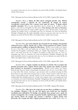 vos aqui por mais uma vez. Eu vos abençôo em nome do Pai, do Filho e do Espírito Santo.
Amém. Ficai em paz.


2.941- Mensagem de Nossa Senhora Rainha da Paz 10/01/2008- Angüera/BA. Quinta

        Queridos filhos, a Igreja do Meu Jesus carregará pesada cruz. Muitos
consagrados viverão a angustia de um condenado. O sangue de muitos
consagrados correrá pelas ruas e praças como água da chuva. A Igreja sofrerá
grandes atentados. Peço-vos que mantenhais acesa a chama da fé. Acolhei os Meus
apelos e sede fiéis ao Evangelho do Meu Jesus. Uma fumaça será vista no Vaticano.
Rezai. Somente pela força da oração podeis suportar o peso das provações. Avante pelo
caminho da verdade. Esta é a mensagem que hoje vos transmito em nome da Santíssima
Trindade. Obrigada por Me terdes permitido reunir-vos aqui por mais uma vez. Eu vos
abençôo em nome do Pai, do Filho e do Espírito Santo. Amém. Ficai em paz.


2.942- Mensagem de Nossa Senhora Rainha da Paz 12/01/2008- Angüera/BA. Sábado.

        Queridos filhos, por causa daquele que necessita de um milagre, virá grandes
sofrimentos para a Igreja. Aquele que se opõe a Cristo ganhará um aliado e juntos
causarão graves conflitos na Igreja do Meu Jesus. Dobrai vossos joelhos em oração.
Eu sou a vossa Mãe e sofro por aquilo que vos espera. Peço-vos que sejais fieis a Cristo.
Acolhei Seu Evangelho e permanecei firmes na verdade. Não desanimeis. O Senhor vos
ama e está muito perto de vós. Coragem. Eu pedirei ao Meu Jesus por vós. Esta é a
mensagem que hoje vos transmito em nome da Santíssima Trindade. Obrigada por Me
terdes permitido reunir-vos aqui por mais uma vez. Eu vos abençôo em nome do Pai, do
Filho e do Espírito Santo. Amém. Ficai em paz.

2.943- Mensagem de Nossa Senhora Rainha da Paz 15/01/2008- Angüera/BA. Terça.

        Queridos filhos, a Igreja caminha em direção ao calvário. Eis os tempos das
grandes provações para a Igreja. Dentro dela estão aqueles que abrirão as portas
para entrarem os assassinos e escarnecedores. Dobrai vossos joelhos em oração.
Somente pela força da oração a humanidade encontrará a paz. Eu sou a vossa Mãe e estou
ao vosso lado. Não recueis. Aconteça o que acontecer não vos afasteis da graça do Meu
Jesus. Peço-vos que sejais bons uns para com os outros. Amai. O amor é mais forte que a
morte e mais poderoso que o pecado. Enchei-vos do amor do Senhor e sereis capazes de
compreender Seus desígnios para vós. Avante com coragem. Esta é a mensagem que hoje
vos transmito em nome da Santíssima Trindade. Obrigada por Me terdes permitido reunir-
vos aqui por mais uma vez. Eu vos abençôo em nome do Pai, do Filho e do Espírito Santo.
Amém. Ficai em paz.

2.944- Mensagem de Nossa Senhora Rainha da Paz 17/01/2008- Angüera/BA. Quinta.

       Queridos filhos, Meu Jesus foi traído por um dos Seus escolhidos e entregue
aos inimigos. Chegará o dia em que Sua Igreja será traída por um daqueles
escolhidos para defendê-la. O inimigo terá grande força porque terá o apoio de
muitos consagrados. Eis o tempo da grande batalha espiritual para a Igreja. Sabei
que mesmo diante do estrago que causará o opositor, a Igreja jamais será
derrotada. No coração dos fiéis a Igreja permanecerá viva e forte. Rezai. Não vos
 