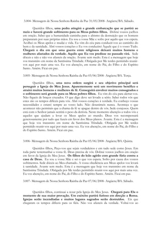 3.004- Mensagem de Nossa Senhora Rainha da Paz 31/05/2008- Angüera/BA. Sábado.

        Queridos filhos, uma pedra atingirá a grande embarcação que se partirá ao
meio e haverá grande sofrimento para os Meus pobres filhos. Dobrai vossos joelhos
em oração. Sabei que a humanidade caminha para o abismo da destruição que os homens
prepararam por suas próprias mãos. Eu sou a vossa Mãe e sofro por aquilo que vos espera.
Acolhei os Meus apelos e mudai e vida. Eu vim do céu para conduzir-vos ao caminho do
bem e da santidade. Abri vossos corações e Eu vos conduzirei Àquele que é o vosso Tudo.
Chegará o dia em que uma guerra entre religiosos deixará muitos homens e
mulheres afastados da verdade. Aquilo que Eu vos predisse no passado virá. Sede
dóceis e não e não vos afasteis da oração. Avante sem medo. Esta é a mensagem que hoje
vos transmito em nome da Santíssima Trindade. Obrigada por Me terdes permitido reunir-
vos aqui por mais uma vez. Eu vos abençôo, em nome do Pai, do Filho e do Espírito
Santo. Amém. Ficai em paz.

3.005- Mensagem de Nossa Senhora Rainha da Paz 03/06/2008- Angüera/BA. Terça.

        Queridos filhos, uma nova ordem surgirá e seu objetivo principal será
perseguir a Igreja do Meu Jesus. Aparentemente será um movimento benéfico e
atrairá muitos homens e mulheres de fé. Conseguirá envolver muitos consagrados e
o sofrimento será grande para os Meus pobres filhos. Eu vim do céu para alertar-vos.
Não fiqueis de braços cruzados. O que digo deve ser levado a sério. Sabei todos vós que
estes são os tempos difíceis para vós. Abri vossos corações á verdade. Eu conheço vossas
necessidades e estarei sempre ao vosso lado. Não desanimeis nunca. Aconteça o que
acontecer não permitais que a chama da fé se apague dentro de vós. Sede corajosos. Quem
está com o Senhor jamais sentirá o peso da derrota. Neste momento abençôo a todos vós e
aqueles que ajudam a levar os Meus apelos ao mundo. Deus vos recompensará
generosamente por tudo que fazeis em favor dos Meus planos. Avante. Esta é a mensagem
que hoje vos transmito em nome da Santíssima Trindade. Obrigada por Me terdes
permitido reunir-vos aqui por mais uma vez. Eu vos abençôo, em nome do Pai, do Filho e
do Espírito Santo. Amém. Ficai em paz.


3.006- Mensagem de Nossa Senhora Rainha da Paz 05/06/2008- Angüera/BA. Quinta.

        Queridos filhos, Peço-vos que sejais verdadeiros e em tudo sede como Jesus. Em
toda parte testemunhai a vossa fé. Deus precisa de vós. Dobrai vossos joelhos em oração
em favor da Igreja do Meu Jesus. Os filhos do leão agirão com grande fúria contra a
casa de Deus. Eu sou a vossa Mãe e sei o que vos espera. Sofro por causa dos vossos
sofrimentos. Sede dóceis ao Meu chamado. A vossa obediência aos Meus apelos vos levará
à santidade. Avante sem medo. Esta é a mensagem que hoje vos transmito em nome da
Santíssima Trindade. Obrigada por Me terdes permitido reunir-vos aqui por mais uma vez.
Eu vos abençôo, em nome do Pai, do Filho e do Espírito Santo. Amém. Ficai em paz.

3.007- Mensagem de Nossa Senhora Rainha da Paz 07/06/2008- Angüera/BA. Sábado.


       Queridos filhos, continuai a rezar pela Igreja do Meu Jesus. Chegará para Ela o
momento de sua maior provação. Um exército partirá furioso em direção a Roma.
Igrejas serão incendiadas e muitos lugares sagrados serão destruídos. Eis que
chegaram os tempos difíceis para os fiéis. Não vos afasteis da verdade. Voltai-vos ao
 