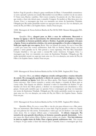 Senhor. Fugi do pecado e abraçai a graça santificante de Deus. A humanidade contaminou-
se com o pecado e precisa ser curada. Reconciliai-vos com Deus e enchei-vos do seu amor.
O Amor cura, liberta e santifica. Abri vossos corações. Eu preciso de vós. Não recueis o
que tendes a fazer não deixeis para o amanhã. Coragem. Eu pedirei ao Meu Jesus por vós.
Avante. Esta é a mensagem que hoje vos transmito em nome da Santíssima Trindade.
Obrigada por Me terdes permitido reunir-vos aqui por mais uma vez. Eu vos abençôo, em
nome do Pai, do Filho e do Espírito Santo. Amém. Ficai em paz.

3.008- Mensagem de Nossa Senhora Rainha da Paz 08/06/2008- Batatan-Maragogipe/BA.
Domingo.

        Queridos filhos, chegará para os fiéis a cruz do sofrimento. Buscareis o
Senhor na Igreja e não O encontrareis. Os tabernáculos serão retirados e somente
às escondidas os homens poderão adorar o Senhor. A grande perseguição virá para
a Igreja. Como os primeiros cristãos, vós sereis perseguidos e levados a julgamento.
Sofro por aquilo que vos espera. Rezai. Não vos afasteis da oração. Eu sou a vossa Mãe
e sofro por causa dos vossos sofrimentos. Sede fiéis ao Senhor. Buscai forças em Sua
palavra e sereis grandes na fé. Não percais a vossa esperança. Por fim Meu Imaculado
Coração triunfará e vós que estais a escutar-Me sereis vitoriosos. Coragem. Esta é a
mensagem que hoje vos transmito em nome da Santíssima Trindade. Obrigada por Me
terdes permitido reunir-vos aqui por mais uma vez. Eu vos abençôo, em nome do Pai, do
Filho e do Espírito Santo. Amém. Ficai em paz.




3.009- Mensagem de Nossa Senhora Rainha da Paz 10/06/2008- Angüera/BA. Terça.

        Queridos filhos, as ordens religiosas estarão enfraquecidas e muitas deixarão
de existir. Os consagrados perderão o direito de usarem o habito religioso e haverá
grande confusão na Igreja. Sede fiéis aos Meus apelos. Não fiqueis estacionados. Deus
conta convosco. Abri vossos corações e aceitai, com alegria, a vontade de Deus para as
vossas vidas. Não fiqueis em silêncio. Anunciai a todos as maravilhas do Senhor. O que
fizerdes em favor dos Meus planos, o Senhor vos recompensará com abundantes e ricas
graças. Avante pelo caminho que vos apontei. Esta é a mensagem que hoje vos transmito
em nome da Santíssima Trindade. Obrigada por Me terdes permitido reunir-vos aqui por
mais uma vez. Eu vos abençôo, em nome do Pai, do Filho e do Espírito Santo. Amém.
Ficai em paz.


3.010- Mensagem de Nossa Senhora Rainha da Paz 14/06/2008- Angüera/BA. Sábado.

        Queridos filhos, Eu sou a vossa Mãe e vim do céu para oferecer-vos o Meu amor.
Não vos atemorizeis. Meu Senhor está ao vosso lado. Fugi do pecado e voltai-vos Àquele
que tem palavras de vida eterna. Testemunhai a todos que sois do Senhor e em tudo sede
como Jesus. Eis os tempos difíceis para a humanidade. A ciência tropeçará. Na
tentativa de uma grande descoberta, os homens causarão grande destruição. Sofro
por causa dos Meus pobres filhos. Dobrai vossos joelhos em oração. Um fato doloroso
se dará na região norte da Itália. Para a Igreja grande sofrimento virá. Não cruzeis
os braços. O que tendes a fazer não deixeis para o amanhã. Esta é a mensagem que hoje
 
