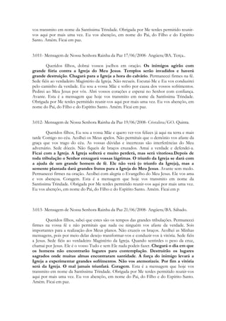 vos transmito em nome da Santíssima Trindade. Obrigada por Me terdes permitido reunir-
vos aqui por mais uma vez. Eu vos abençôo, em nome do Pai, do Filho e do Espírito
Santo. Amém. Ficai em paz.


3.011- Mensagem de Nossa Senhora Rainha da Paz 17/06/2008- Angüera/BA. Terça..

        Queridos filhos, dobrai vossos joelhos em oração. Os inimigos agirão com
grande fúria contra a Igreja do Meu Jesus. Templos serão invadidos e haverá
grande destruição. Chagará para a Igreja a hora do calvário. Permanecei firmes na fé.
Sede fiéis ao verdadeiro Magistério da Igreja. Não recueis. Escutai-Me e Eu vos conduzirei
pelo caminho da verdade. Eu sou a vossa Mãe e sofro por causa dos vossos sofrimentos.
Pedirei ao Meu Jesus por vós. Abri vossos corações e esperai no Senhor com confiança.
Avante. Esta é a mensagem que hoje vos transmito em nome da Santíssima Trindade.
Obrigada por Me terdes permitido reunir-vos aqui por mais uma vez. Eu vos abençôo, em
nome do Pai, do Filho e do Espírito Santo. Amém. Ficai em paz.


3.012- Mensagem de Nossa Senhora Rainha da Paz 19/06/2008- Cristalina/GO. Quinta.

        Queridos filhos, Eu sou a vossa Mãe e quero ver-vos felizes já aqui na terra e mais
tarde Comigo no céu. Acolhei os Meus apelos. Não permitais que o demônio vos afaste da
graça que vos trago do céu. As vossas dúvidas e incertezas são interferências do Meu
adversário. Sede dóceis. Não fiqueis de braços cruzados. Amai a verdade e defendei-a.
Ficai com a Igreja. A Igreja sofrerá e muito perderá, mas será vitoriosa.Depois de
toda tribulação o Senhor enxugará vossas lágrimas. O triunfo da Igreja se dará com
a ajuda de um grande homem de fé. Ele não verá (o triunfo da Igreja), mas a
semente plantada dará grandes frutos para a Igreja do Meu Jesus. Avante sem medo.
Permanecei firmes na oração. Acolhei com alegria o Evangelho do Meu Jesus. Ele vos ama
e vos abençoa. Coragem. Esta é a mensagem que hoje vos transmito em nome da
Santíssima Trindade. Obrigada por Me terdes permitido reunir-vos aqui por mais uma vez.
Eu vos abençôo, em nome do Pai, do Filho e do Espírito Santo. Amém. Ficai em p



3.013- Mensagem de Nossa Senhora Rainha da Paz 21/06/2008- Angüera/BA. Sábado.

        Queridos filhos, sabei que estes são os tempos das grandes tribulações. Permanecei
firmes na vossa fé e não permitais que nada ou ninguém vos afaste da verdade. Sois
importantes para a realização dos Meus planos. Não cruzeis os braços. Acolhei as Minhas
mensagens, pois por meio delas desejo transformar-vos e conduzir-vos à vitória. Sede fiéis
a Jesus. Sede fiéis ao verdadeiro Magistério da Igreja. Quando sentirdes o peso da cruz,
chamai por Jesus. Ele é o vosso Tudo e sem Ele nada podeis fazer. Chegará o dia em que
os homens não encontrarão lugares para contemplação. Destruirão os lugares
sagrados onde muitas almas encontraram santidade. A força do inimigo levará a
Igreja a experimentar grandes sofrimentos. Não vos atemorizeis. Por fim a vitória
será da Igreja. O mal jamais triunfará. Coragem. Esta é a mensagem que hoje vos
transmito em nome da Santíssima Trindade. Obrigada por Me terdes permitido reunir-vos
aqui por mais uma vez. Eu vos abençôo, em nome do Pai, do Filho e do Espírito Santo.
Amém. Ficai em paz.
 