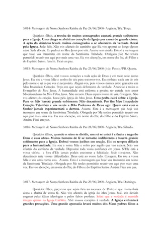3.014- Mensagem de Nossa Senhora Rainha da Paz 24/06/2008- Angüera/BA. Terça.

       Queridos filhos, a revolta de muitos consagrados causará grande sofrimento
para a Igreja. Uma chaga se abrirá no coração da Igreja por causa do grande cisma.
A ação do demônio levará muitos consagrados a se afastarem da verdade. Rezai
pela Igreja. Sede fiéis. Não vos afasteis do caminho que Eu vos apontei ao longo destes
anos. Sede dóceis. Eu pedirei ao Meu Jesus por vós. Avante sem medo. Esta é a mensagem
que hoje vos transmito em nome da Santíssima Trindade. Obrigada por Me terdes
permitido reunir-vos aqui por mais uma vez. Eu vos abençôo, em nome do Pai, do Filho e
do Espírito Santo. Amém. Ficai em paz.

3.015- Mensagem de Nossa Senhora Rainha da Paz 25/06/2008- João Pessoa/PB. Quarta.

        Queridos filhos, abri vossos corações a toda ação de Deus e em tudo sede como
Jesus. Eu sou a vossa Mãe e venho do céu para socorrer-vos. Eu conheço cada um de vós
pelo nome e sei o que vos é necessário. Alegrai-vos, pois vossos nomes estão gravados em
Meu Imaculado Coração. Peço-vos que sejais defensores da verdade. Anunciai a todos o
Evangelho do Meu Jesus. A humanidade está enferma e precisa ser curada pelo amor
Misericordioso do Meu Filho Jesus. Não recueis. Deus espera muito de vós. Coragem. Não
vos afasteis da oração. Rezai pela Igreja do Meu Jesus. Uma pedra cairá sobre a Igreja.
Para os fiéis haverá grande sofrimento. Não desanimeis. Por fim Meu Imaculado
Coração Triunfará e vós vereis a Mão Poderosa de Deus agir. Quem está com o
Senhor jamais experimentará a derrota. Avante. Esta é a mensagem que hoje vos
transmito em nome da Santíssima Trindade. Obrigada por Me terdes permitido reunir-vos
aqui por mais uma vez. Eu vos abençôo, em nome do Pai, do Filho e do Espírito Santo.
Amém. Ficai em paz.

3.016- Mensagem de Nossa Senhora Rainha da Paz 28/06/2008- Angüera/BA. Sábado.

        Queridos filhos, quando o reino se dividir, um rei se unirá à ciência e negarão
Deus e suas obras. Muitos homens de fé se tornarão indiferentes e haverá grande
sofrimento para a Igreja. Dobrai vossos joelhos em oração. Eis os tempos difíceis
para a humanidade. Eu sou a vossa Mãe e sofro por aquilo que vos espera. Não vos
afasteis do caminho da verdade. Depositai toda vossa confiança em Jesus. N’Ele está a
vossa vitória e fora d’Ele jamais podeis encontrar a felicidade. Sede corajosos. Não
desanimeis ante vossas dificuldades. Deus está ao vosso lado. Coragem. Eu sou a vossa
Mãe e vos amo como sois. Avante. Esta é a mensagem que hoje vos transmito em nome
da Santíssima Trindade. Obrigada por Me terdes permitido reunir-vos aqui por mais uma
vez. Eu vos abençôo, em nome do Pai, do Filho e do Espírito Santo. Amém. Ficai em paz.



3.017- Mensagem de Nossa Senhora Rainha da Paz 29/06/2008- Angüera/BA. Domingo.

        Queridos filhos, peço-vos que sejais fiéis ao sucessor de Pedro e que mantenhais
acesa a chama de vossa fé. Não vos afasteis da igreja do Meu Jesus. Não vos deixeis
enganar pelas falsas ideologias e pelos falsos profetas. Sabei que a verdade é mantida
integra apenas na Igreja Católica. Abri vossos corações à verdade. A Igreja enfrentará
grandes provações. Uma grande apostasia levará muitos dos Meus pobres filhos a
 