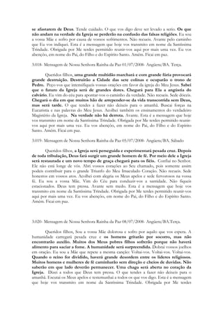 se afastarem de Deus. Tende cuidado. O que vos digo deve ser levado a serio. Os que
não andam na verdade da Igreja se perderão na confusão das falsas religiões. Eu sou
a vossa Mãe e sofro por causa de vossos sofrimentos. Não recueis. Avante pelo caminho
que Eu vos indiquei. Esta é a mensagem que hoje vos transmito em nome da Santíssima
Trindade. Obrigada por Me terdes permitido reunir-vos aqui por mais uma vez. Eu vos
abençôo, em nome do Pai, do Filho e do Espírito Santo. Amém. Ficai em paz.

3.018- Mensagem de Nossa Senhora Rainha da Paz 01/07/2008- Angüera/BA. Terça.

        Queridos filhos, uma grande multidão marchará e com grande fúria provocará
grande destruição. Destruirão a Cidade das sete colinas e ocuparão o trono de
Pedro. Peço-vos que intensifiqueis vossas orações em favor da igreja do Meu Jesus. Sabei
que o futuro da Igreja será de grandes dores. Chegará para Ela a angústia do
calvário. Eu vim do céu para apontar-vos o caminho da verdade. Não recueis. Sede dóceis.
Chegará o dia em que muitos hão de arrepender-se da vida transcorrida sem Deus,
mas será tarde. O que tendes a fazer não deixeis para o amanhã. Buscai forças na
Eucaristia e nas palavras do Meu Jesus. Acolhei também os ensinamentos do verdadeiro
Magistério da Igreja. Na verdade não há derrota. Avante. Esta é a mensagem que hoje
vos transmito em nome da Santíssima Trindade. Obrigada por Me terdes permitido reunir-
vos aqui por mais uma vez. Eu vos abençôo, em nome do Pai, do Filho e do Espírito
Santo. Amém. Ficai em paz.

3.019- Mensagem de Nossa Senhora Rainha da Paz 05/07/2008- Angüera/BA. Sábado

        Queridos filhos, a Igreja será perseguida e experimentará pesada cruz. Depois
de toda tribulação, Deus fará surgir um grande homem de fé. Por meio dele a Igreja
será restaurada e um novo tempo de graça chegará para os fiéis. Confiai no Senhor.
Ele não está longe de vós. Abri vossos corações ao Seu chamado, pois somente assim
podeis contribuir para o grande Triunfo do Meu Imaculado Coração. Não recueis. Sede
honestos em vossos atos. Acolhei com alegria os Meus apelos e sede fervorosos na vossa
fé. Eu sou a vossa Mãe. Vim do Céu para conduzir-vos a santidade. Não fiqueis
estacionados. Deus tem pressa. Avante sem medo. Esta é a mensagem que hoje vos
transmito em nome da Santíssima Trindade. Obrigada por Me terdes permitido reunir-vos
aqui por mais uma vez. Eu vos abençôo, em nome do Pai, do Filho e do Espírito Santo.
Amém. Ficai em paz.



3.020- Mensagem de Nossa Senhora Rainha da Paz 08/07/2008- Angüera/BA.Terça.

       Queridos filhos, Sou a vossa Mãe dolorosa e sofro por aquilo que vos espera. A
humanidade carregará pesada cruz e os homens gritarão por socorro, mas não
encontrarão auxílio. Muitos dos Meus pobres filhos sofrerão porque não haverá
alimento para saciar a fome. A humanidade será surpreendida. Dobrai vossos joelhos
em oração. Eu sou a Mãe que repete a mesma canção: Voltai-vos. Voltai-vos. Voltai-vos.
Quando o reino for dividido, haverá grande desordem entre os lideres religiosos.
Muitos homens e mulheres de fé caminharão sem direção e cheios de duvidas. Não
saberão em que lado deverão permanecer. Uma chaga será aberta no coração da
Igreja. Dizei a todos que Deus tem pressa. O que tendes a fazer não deixeis para o
amanhã. Escutai os Meus apelos e testemunhai a todos os que vos digo. Esta é a mensagem
que hoje vos transmito em nome da Santíssima Trindade. Obrigada por Me terdes
 