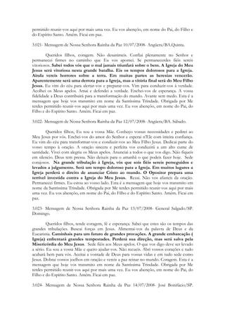 permitido reunir-vos aqui por mais uma vez. Eu vos abençôo, em nome do Pai, do Filho e
do Espírito Santo. Amém. Ficai em paz.

3.021- Mensagem de Nossa Senhora Rainha da Paz 10/07/2008- Angüera/BA.Quinta.

        Queridos filhos, coragem. Não desanimeis. Confiai plenamente no Senhor e
permanecei firmes no caminho que Eu vos apontei. Se permanecerdes fiéis sereis
vitoriosos. Sabei todos vós que o mal jamais triunfará sobre o bem. A Igreja do Meu
Jesus será vitoriosa nesta grande batalha. Eis os tempos dolorosos para a Igreja.
Ainda vereis horrores sobre a terra. Em muitas partes as heresias vencerão.
Aparentemente será uma derrota para a Igreja, mas a vitória final será do Meu Filho
Jesus. Eu vim do céu para alertar-vos e preparar-vos. Vim para conduzir-vos à verdade.
Acolhei os Meus apelos. Amai e defendei a verdade. Enchei-vos de esperança. A vossa
fidelidade a Deus contribuirá para a transformação do mundo. Avante sem medo. Esta é a
mensagem que hoje vos transmito em nome da Santíssima Trindade. Obrigada por Me
terdes permitido reunir-vos aqui por mais uma vez. Eu vos abençôo, em nome do Pai, do
Filho e do Espírito Santo. Amém. Ficai em paz.

3.022- Mensagem de Nossa Senhora Rainha da Paz 12/07/2008- Angüera/BA. Sábado.

        Queridos filhos, Eu sou a vossa Mãe. Conheço vossas necessidades e pedirei ao
Meu Jesus por vós. Enchei-vos do amor do Senhor e esperai n’Ele com inteira confiança.
Eu vim do céu para transformar-vos e conduzir-vos ao Meu Filho Jesus. Dedicai parte do
vosso tempo à oração. A oração sincera e perfeita vos conduzirá a um alto cume de
santidade. Vivei com alegria os Meus apelos. Anunciai a todos o que vos digo. Não fiqueis
em silencio. Deus tem pressa. Não deixeis para o amanhã o que podeis fazer hoje. Sede
corajosos. Na grande tribulação à Igreja, vós que sois fiéis sereis perseguidos e
levados a julgamento. Será um tempo doloroso para a Igreja. Em muitos lugares a
Igreja perderá o direito de anunciar Cristo ao mundo. O Opositor prepara uma
terrível investida contra a Igreja do Meu Jesus. Rezai. Não vos afasteis da oração.
Permanecei firmes. Eu estou ao vosso lado. Esta é a mensagem que hoje vos transmito em
nome da Santíssima Trindade. Obrigada por Me terdes permitido reunir-vos aqui por mais
uma vez. Eu vos abençôo, em nome do Pai, do Filho e do Espírito Santo. Amém. Ficai em
paz.

3.023- Mensagem de Nossa Senhora Rainha da Paz 13/07/2008- General Salgado/SP.
Domingo.

         Queridos filhos, tende coragem, fé e esperança. Sabei que estes são os tempos das
grandes tribulações. Buscai forças em Jesus. Alimentai-vos da palavra de Deus e da
Eucaristia. Caminhais para um futuro de grandes provações. A grande embarcação (
Igreja) enfrentará grandes tempestades. Perderá sua direção, mas será salva pela
Misericórdia do Meu Jesus. Sede fiéis aos Meus apelos. O que vos digo deve ser levado
a sério. Eu sou a vossa Mãe e quero ajudar-vos. Não recueis. Abri vossos corações e tudo
acabará bem para vós. Aceitai a vontade de Deus para vossas vidas e em tudo sede como
Jesus. Dobrai vossos joelhos em oração e vereis a paz reinar no mundo. Coragem. Esta é a
mensagem que hoje vos transmito em nome da Santíssima Trindade. Obrigada por Me
terdes permitido reunir-vos aqui por mais uma vez. Eu vos abençôo, em nome do Pai, do
Filho e do Espírito Santo. Amém. Ficai em paz.

3.024- Mensagem de Nossa Senhora Rainha da Paz 14/07/2008- José Bonifácio/SP.
 
