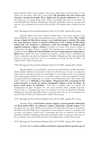 apelo do Senhor. Abri vossos corações e não recueis. Aproximai-vos da Eucaristia. A vossa
vitória está no Senhor. Sede fiéis à vossa Igreja. De Jerusalém virá uma notícia que
chamará a atenção do mundo. Para a Igreja será um grande sofrimento. Fico triste
por aquilo que vos espera. Rezai muito. Esta é a mensagem que hoje vos transmito em
nome da Santíssima Trindade. Obrigada por Me terdes permitido reunir-vos aqui por mais
uma vez. Eu vos abençôo, em nome do Pai, do Filho e do Espírito Santo. Amém. Ficai em
paz.

3.028- Mensagem de Nossa Senhora Rainha da Paz 18/07/2008- Angüera/BA –Sexta.

        Queridos filhos, ficai com o Senhor. Confiai Nele e abri vossos corações à Sua
graça santificante. Eis os tempos mais dolorosos para os Meus pobres filhos. Eis o tempo
em que a Igreja do Meu Jesus começa a sua caminhada para o calvário. Por culpa
dos maus pastores, muitos se tornarão indiferentes na fé. A Igreja do Meu Jesus
andará pelo vale tenebroso e enfrentará a fúria dos inimigos. O desprezo pelo
sagrado conduzirá a Igreja à divisão. O Senhor vos chama. Não recueis. Acolhei os
ensinamentos do Papa. Abraçai a verdade. Não permitais que o demônio vos afaste do
caminho do bem. Depois de toda tribulação, um novo tempo de graça chegará para a
Igreja. Rezai. Quem está com o Senhor será vitorioso. Avante. Esta é a mensagem que
hoje vos transmito em nome da Santíssima Trindade. Obrigada por Me terdes permitido
reunir-vos aqui por mais uma vez. Eu vos abençôo, em nome do Pai, do Filho e do
Espírito Santo. Amém. Ficai em paz.

3.029- Mensagem de Nossa Senhora Rainha da Paz 19/07/2008- Angüera/BA –Sábado.

        Queridos filhos, as vossa dúvidas e incertezas são interferências do Meu adversário.
Tende cuidado. Afastai-vos do pecado e voltai-vos ao Senhor que vos ama e vos espera de
braços abertos. Esforçai-vos para vos converterdes. O vosso tempo é curto e já não podeis
viver longe da graça de Deus. Eu sou a vossa Mãe e quero o vosso bem espiritual. Vim do
céu para conduzir-vos Àquele que vê o oculto e vos conhece pelo nome. Não recueis. Sede
fortes e firmes na fé. Defendei a vossa Igreja. Chegará para Ela o momento de Sua
maior provação. A revolta de muitos consagrados abalará o trono de Pedro. As
provas serão frutos de falsidade. Ficai com a verdade. Não vos afasteis dos
ensinamentos do papa. Coragem. Vós não estais sozinhos. Deus caminha convosco.
Avante. Esta é a mensagem que hoje vos transmito em nome da Santíssima Trindade.
Obrigada por Me terdes permitido reunir-vos aqui por mais uma vez. Eu vos abençôo, em
nome do Pai, do Filho e do Espírito Santo. Amém. Ficai em paz.

3.030- Mensagem de Nossa Senhora Rainha da Paz 22/07/2008- Angüera/BA –Terça.

        Queridos filhos, o leão furioso atacará a Igreja e causará grandes sofrimentos
aos Meus pobres filhos. As cabeças se unirão e planejarão o grande ataque. Sofro
por aquilo que vos espera. Dobrai vossos joelhos em oração. Buscai forças na Eucaristia e
nas Palavras do Meu Filho Jesus. Arrependei-vos sinceramente e voltai-vos ao Senhor. Ele
vos ama e vos espera. Avante. Esta é a mensagem que hoje vos transmito em nome da
Santíssima Trindade. Obrigada por Me terdes permitido reunir-vos aqui por mais uma vez.
Eu vos abençôo, em nome do Pai, do Filho e do Espírito Santo. Amém. Ficai em paz.

3.031- Mensagem de Nossa Senhora Rainha da Paz 23/07/2008- Angüera/BA –Quarta.

       Queridos filhos, muitas ovelhas caminharão cegas por falta de pastores que as
 