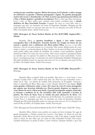conduzam por caminhos seguros. Muitos fervorosos na fé beberão o cálice amargo
do sofrimento na grande e dolorosa perseguição à Igreja. Na grande perseguição
muitos irão recuar e abandonarão a fé. Para os justos que permanecerem firmes até
o fim, o Senhor prepara a grandiosa recompensa. Dizei a todos que Deus tem pressa.
Levai a sério os Meus apelos, pois somente assim podeis contribuir para o triunfo
definitivo do Meu Imaculado Coração. Coragem. Eu estou ao vosso lado. Esta é a
mensagem que hoje vos transmito em nome da Santíssima Trindade. Obrigada por Me
terdes permitido reunir-vos aqui por mais uma vez. Eu vos abençôo, em nome do Pai, do
Filho e do Espírito Santo. Amém. Ficai em paz.

3.032- Mensagem de Nossa Senhora Rainha da Paz 26/07/2008- Angüera/BA –
Sábado

        Queridos filhos, o opositor humilhará a Igreja e fará sofrer muitos
consagrados fiéis à Sã Doutrina. Tentarão destruir um templo em busca de um
tesouro e grande será o sofrimento dos Meus pobres filhos. Eu sou a vossa Mãe
dolorosa e vim do céu para chamar-vos à conversão. Não recueis. Dedicai parte do vosso
tempo à oração e a escuta da palavra de Deus. Enchei-vos do amor de Deus, pois somente
assim podeis trilhar pela estrada da santidade. Eu conheço vossos problemas. Quando
chamais por Mim, Eu venho em vosso socorro. Abri vossos corações e permanecei firmes
no caminho que vos apontei. Eu pedirei ao Meu Jesus por vossas necessidades. Avante.
Esta é a mensagem que hoje vos transmito em nome da Santíssima Trindade. Obrigada por
Me terdes permitido reunir-vos aqui por mais uma vez. Eu vos abençôo, em nome do Pai,
do Filho e do Espírito Santo. Amém. Ficai em paz.


3.033- Mensagem de Nossa Senhora Rainha da Paz 27/07/2008- Bananal/SP –
Domingo


        Queridos filhos, coragem! Nada está perdido. Meu Jesus é a vossa força e vossa
salvação. Confiai n’Ele e tudo acabará bem para vós. Peço-vos que mantenhais acesa a
chama da fé. Não vos afasteis da verdade. Sede defensores do Evangelho. Anunciai a
todos as maravilhas de Deus. Deus quer a vossa salvação. Buscai-O com alegria. Ainda
tereis grandes sofrimentos sobre a terra. Por causa da vossa fé sereis perseguidos
por aqueles que deveriam defender-vos. Haverá grande desprezo ao sagrado e o
vosso direito de servir a Deus será tirado. A grande perseguição atingirá, sobretudo,
os homens e mulheres de fé. Os sacerdotes fiéis serão açoitados e levados às
prisões. Na Terra de Santa Cruz se criarão leis para afastar-vos de Deus. Não
recueis. Ficai com a verdade e sede defensores da Sã Doutrina. Eu caminharei convosco.
Avante! Esta é a mensagem que hoje vos transmito em nome da Santíssima Trindade.
Obrigada por Me terdes permitido reunir-vos aqui por mais uma vez. Eu vos abençôo, em
nome do Pai, do Filho e do Espírito Santo. Amém. Ficai em paz.

3.034- Mensagem de Nossa Senhora Rainha da Paz 29/07/2008- Santo André/SP –Terça.

       Queridos filhos, dobrai vossos joelhos em oração em favor da Igreja. No auge da
grande perseguição, o Senhor enviará Seu socorro à Sua Igreja. As forças do mal não
alcançarão vitória. Deus será fiel às Suas promessas e dará à Sua Igreja o grande triunfo
sobre as forças do mal. Sabei que vós estais em Meu Imaculado Coração. Não temais.
Acreditai firmemente no poder de Deus e sereis vitoriosos. Quando sentirdes o peso das
 