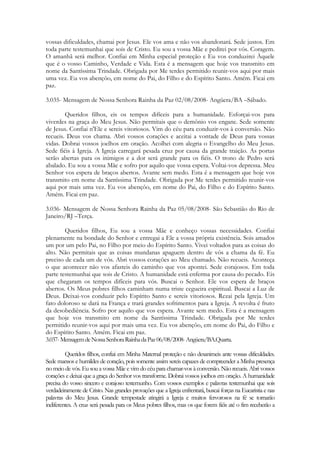vossas dificuldades, chamai por Jesus. Ele vos ama e não vos abandonará. Sede justos. Em
toda parte testemunhai que sois de Cristo. Eu sou a vossa Mãe e pedirei por vós. Coragem.
O amanhã será melhor. Confiai em Minha especial proteção e Eu vos conduzirei Àquele
que é o vosso Caminho, Verdade e Vida. Esta é a mensagem que hoje vos transmito em
nome da Santíssima Trindade. Obrigada por Me terdes permitido reunir-vos aqui por mais
uma vez. Eu vos abençôo, em nome do Pai, do Filho e do Espírito Santo. Amém. Ficai em
paz.

3.035- Mensagem de Nossa Senhora Rainha da Paz 02/08/2008- Angüera/BA –Sábado.

        Queridos filhos, eis os tempos difíceis para a humanidade. Esforçai-vos para
viverdes na graça do Meu Jesus. Não permitais que o demônio vos engane. Sede somente
de Jesus. Confiai n'Ele e sereis vitoriosos. Vim do céu para conduzir-vos à conversão. Não
recueis. Deus vos chama. Abri vossos corações e aceitai a vontade de Deus para vossas
vidas. Dobrai vossos joelhos em oração. Acolhei com alegria o Evangelho do Meu Jesus.
Sede fiéis à Igreja. A Igreja carregará pesada cruz por causa da grande traição. As portas
serão abertas para os inimigos e a dor será grande para os fiéis. O trono de Pedro será
abalado. Eu sou a vossa Mãe e sofro por aquilo que vossa espera. Voltai-vos depressa. Meu
Senhor vos espera de braços abertos. Avante sem medo. Esta é a mensagem que hoje vos
transmito em nome da Santíssima Trindade. Obrigada por Me terdes permitido reunir-vos
aqui por mais uma vez. Eu vos abençôo, em nome do Pai, do Filho e do Espírito Santo.
Amém. Ficai em paz.

3.036- Mensagem de Nossa Senhora Rainha da Paz 05/08/2008- São Sebastião do Rio de
Janeiro/RJ –Terça.

        Queridos filhos, Eu sou a vossa Mãe e conheço vossas necessidades. Confiai
plenamente na bondade do Senhor e entregai a Ele a vossa própria existência. Sois amados
um por um pelo Pai, no Filho por meio do Espírito Santo. Vivei voltados para as coisas do
alto. Não permitais que as coisas mundanas apaguem dentro de vós a chama da fé. Eu
preciso de cada um de vós. Abri vossos corações ao Meu chamado. Não recueis. Aconteça
o que acontecer não vos afasteis do caminho que vos apontei. Sede corajosos. Em toda
parte testemunhai que sois de Cristo. A humanidade está enferma por causa do pecado. Eis
que chegaram os tempos difíceis para vós. Buscai o Senhor. Ele vos espera de braços
abertos. Os Meus pobres filhos caminham numa triste cegueira espiritual. Buscai a Luz de
Deus. Deixai-vos conduzir pelo Espírito Santo e sereis vitoriosos. Rezai pela Igreja. Um
fato doloroso se dará na França e trará grandes sofrimentos para a Igreja. A revolta é fruto
da desobediência. Sofro por aquilo que vos espera. Avante sem medo. Esta é a mensagem
que hoje vos transmito em nome da Santíssima Trindade. Obrigada por Me terdes
permitido reunir-vos aqui por mais uma vez. Eu vos abençôo, em nome do Pai, do Filho e
do Espírito Santo. Amém. Ficai em paz.
3.037- Mensagem de Nossa Senhora Rainha da Paz 06/08/2008- Angüera/BA.Quarta.

         Queridos filhos, confiai em Minha Maternal proteção e não desanimeis ante vossas dificuldades.
Sede mansos e humildes de coração, pois somente assim sereis capazes de compreender a Minha presença
no meio de vós. Eu sou a vossa Mãe e vim do céu para chamar-vos à conversão. Não recueis. Abri vossos
corações e deixai que a graça do Senhor vos transforme. Dobrai vossos joelhos em oração. A humanidade
precisa do vosso sincero e corajoso testemunho. Com vossos exemplos e palavras testemunhai que sois
verdadeiramente de Cristo. Nas grandes provações que a Igreja enfrentará, buscai forças na Eucaristia e nas
palavras do Meu Jesus. Grande tempestade atingirá a Igreja e muitos fervorosos na fé se tornarão
indiferentes. A cruz será pesada para os Meus pobres filhos, mas os que forem fiéis até o fim receberão a
 