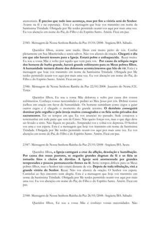 atemorizeis. É preciso que tudo isso aconteça, mas por fim a vitória será do Senhor.
Avante na fé e na esperança. Esta é a mensagem que hoje vos transmito em nome da
Santíssima Trindade. Obrigada por Me terdes permitido reunir-vos aqui por mais uma vez.
Eu vos abençôo em nome do Pai, do Filho e do Espírito Santo. Amém. Ficai em paz.


2.945- Mensagem de Nossa Senhora Rainha da Paz 19/01/2008- Angüera/BA. Sábado.

        Queridos filhos, avante sem medo. Deus está muito perto de vós. Confiai
plenamente em Sua Misericórdia e sereis salvos. Não vos afasteis da oração. Chegará o dia
em que não haverá tesouro para a Igreja. Estará pobre e enfraquecida. Rezai muito.
Eu sou a vossa Mãe e sofro por aquilo que vem para vós. Por causa da relíquia negra
dos homens de barba grande, haverá grande sofrimento para os Meus pobres filhos.
A humanidade tremerá diante dos dolorosos acontecimentos que hão de vir. Esta é a
mensagem que hoje vos transmito em nome da Santíssima Trindade. Obrigada por Me
terdes permitido reunir-vos aqui por mais uma vez. Eu vos abençôo em nome do Pai, do
Filho e do Espírito Santo. Amém. Ficai em paz.

2.946- Mensagem de Nossa Senhora Rainha da Paz 22/01/2008- Juazeiro do Norte/CE.
Terça.

        Queridos filhos, Eu sou a vossa Mãe dolorosa e sofro por causa dos vossos
sofrimentos. Conheço vossas necessidades e pedirei ao Meu Jesus por vós. Dobrai vossos
joelhos em oração em favor da humanidade. Os homens caminham como cegos a guiar
outros cegos e é chegado o momento do grande retorno. O demônio conseguirá
dominar pelo orgulho e pela inveja muitos consagrados e os fiéis serão privados dos
sacramentos. Eis os tempos em que Eu vos anunciei no passado. Sede corajosos e
testemunhai em toda parte que sois de Cristo. Não quero forçar-vos, mas o que digo deve
ser levado a sério. Não fiqueis no pecado. Arrependei-vos e voltai-vos depressa. O Senhor
vos ama e vos espera. Esta é a mensagem que hoje vos transmito em nome da Santíssima
Trindade. Obrigada por Me terdes permitido reunir-vos aqui por mais uma vez. Eu vos
abençôo em nome do Pai, do Filho e do Espírito Santo. Amém. Ficai em paz.


2.947- Mensagem de Nossa Senhora Rainha da Paz 25/01/2008- Angüera/BA. Sexta

       Queridos filhos, a Igreja carregará a cruz da aflição, desolação e humilhação.
Por causa dos maus pastores, se negarão grandes dogmas da fé e os fiéis se
tornarão frios e cheios de dúvidas. A Igreja será atormentada por grandes
tempestades e poucos permanecerão firmes na fé. Serão tempos difíceis para os Meus
pobres filhos, mas o Senhor não estará distante de vós. Depois de toda tribulação, virá a
grande vitória do Senhor. Rezai. Não vos afasteis da oração. O Senhor vos espera.
Caminhai ao Seu encontro com alegria. Esta é a mensagem que hoje vos transmito em
nome da Santíssima Trindade. Obrigada por Me terdes permitido reunir-vos aqui por mais
uma vez. Eu vos abençôo em nome do Pai, do Filho e do Espírito Santo. Amém. Ficai em
paz.


2.948- Mensagem de Nossa Senhora Rainha da Paz 26/01/2008- Angüera/BA. Sábado.

       Queridos filhos, Eu sou a vossa Mãe e conheço vossas necessidades. Não
 