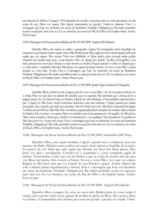 recompensa do Senhor. Coragem. Vivei afastados do mundo e procurai cada vez mais aproximar-vos das
coisas do céu. Deus vos espera. Não fiqueis estacionados no pecado. Voltai-vos depressa. Esta é a
mensagem que hoje vos transmito em nome da Santíssima Trindade. Obrigada por Me terdes permitido
reunir-vos aqui por mais uma vez. Eu vos abençôo, em nome do Pai, do Filho e do Espírito Santo. Amém.
Ficai em paz.

3.038- Mensagem de Nossa Senhora Rainha da Paz 09/08/2008- Angüera/BA.Sábado.

         Queridos filhos, três nações se unirão e perseguirão a Igreja. Os consagrados serão impedidos de
exercerem suas funções nestas nações, mas a Mão Poderosa de Deus agirá em favor da Sua Igreja. Sofro por
aquilo que vos espera. Não recueis. Vivei com fidelidade os Meus apelos, pois somente assim podeis
construir um mundo mais justo e mais fraterno. Não vos afasteis da verdade. Acolhei o Evangelho e, em
tudo, procurai ser como Jesus. Desejo o vosso retorno ao Senhor. Fugi do pecado e voltai-vos Àquele que é
o vosso único e verdadeiro Salvador. Meu Jesus vos espera de braços abertos. Eu sou a vossa Mãe e estarei
sempre ao vosso lado. Avante. Esta é a mensagem que hoje vos transmito em nome da Santíssima
Trindade. Obrigada por Me terdes permitido reunir-vos aqui por mais uma vez. Eu vos abençôo, em nome
do Pai, do Filho e do Espírito Santo. Amém. Ficai em paz.

3.039- Mensagem de Nossa Senhora Rainha da Paz 11/08/2008- Jardim Ingá-Luziânia/GO.Segunda.

          Queridos filhos, enchei-vos de coragem, pois Eu sou a vossa Mãe e vim do céu para conduzir-vos
à vitória. Peço-vos que não vos afasteis do caminho que vos apontei. Não permitais que a chama da fé se
apague dentro de vós. Buscai forças no Senhor. Depois de toda tribulação, a humanidade experimentará a
paz. A Igreja do Meu Jesus viverá momentos dolorosos, mas será vitoriosa. A Igreja passará por muitas
provações, mas é preciso que tudo isso aconteça. Não há vitória sem cruz. Meu Jesus sustentará Sua Igreja.
A vitória será do Senhor. Sede fiéis. Não vos deixeis enganar pelas fáceis seduções do mundo. Sede somente
do Senhor. Ele vos ama e vos espera. Peço-vos também que vivais santamente o Evangelho do Meu Jesus.
Abri vossos corações e deixai que o Senhor vos transforme e vos santifique. Não desanimeis. Eu pedirei ao
Meu Jesus por vós. Avante sem medo. Esta é a mensagem que hoje vos transmito em nome da Santíssima
Trindade. Obrigada por Me terdes permitido reunir-vos aqui por mais uma vez. Eu vos abençôo, em nome
do Pai, do Filho e do Espírito Santo. Amém. Ficai em paz.

3.040- Mensagem de Nossa Senhora Rainha da Paz 12/08/2008- Sobradinho/DF.Terça.

        Queridos filhos, uma nação desafiará a Igreja e grande será o sofrimento para um
sucessor de Pedro. Dobrai vossos joelhos em oração. Sede mansos e humildes de coração.
Eu preciso de vós. Sabei que tudo aquilo que fizerdes em favor dos Meus planos, Meu
Jesus vos dará a recompensa. Convido-vos a assumirdes o vosso verdadeiro papel de
cristãos. Testemunhai a todos que sois do Senhor e que as coisas do mundo não são para
vós. Deus tem pressa. Não cruzeis os braços. Eu sou a vossa Mãe e sei o que vos espera.
Rogarei ao Meu Jesus para que vos cumule de suas bênçãos e graças. Avante. Quem está
com o Senhor jamais experimentará a derrota. Esta é a mensagem que hoje vos transmito
em nome da Santíssima Trindade. Obrigada por Me terdes permitido reunir-vos aqui por
mais uma vez. Eu vos abençôo, em nome do Pai, do Filho e do Espírito Santo. Amém.
Ficai em paz.

3.041- Mensagem de Nossa Senhora Rainha da Paz 16/08/2008- Angüera/BA.Sábado.

        Queridos filhos, coragem. Eu estou ao vosso lado. Dedicai parte do vosso tempo à
oração, pois somente assim sereis capazes de acolher os apelos de Deus. Não recueis. Deus
vos chama. A humanidade está enferma por causa do pecado e precisa ser curada. Voltai-
 
