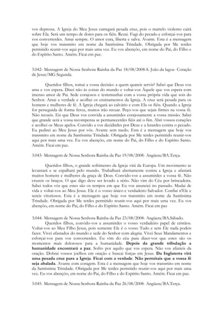vos depressa. A Igreja do Meu Jesus carregará pesada cruz, pois o martelo violento cairá
sobre Ela. Será um tempo de dores para os fiéis. Rezai. Fugi do pecado e esforçai-vos para
vos converterdes. Amai sempre. O amor cura, liberta e salva. Avante. Esta é a mensagem
que hoje vos transmito em nome da Santíssima Trindade. Obrigada por Me terdes
permitido reunir-vos aqui por mais uma vez. Eu vos abençôo, em nome do Pai, do Filho e
do Espírito Santo. Amém. Ficai em paz.


3.042- Mensagem de Nossa Senhora Rainha da Paz 18/08/2008-S. João da lagoa- Coração
de Jesus/MG Segunda.

        Queridos filhos, tomai a vossa decisão: a quem quareis servir? Sabei que Deus vos
ama e vos espera. Dizei não às coisas do mundo e voltai-vos Àquele que vos espera com
imenso amor de Pai. Sede corajosos e testemunhai com a vossa própria vida que sois do
Senhor. Amai a verdade e acolhei os ensinamentos da Igreja. A cruz será pesada para os
homens e mulheres de fé. A Igreja chegará ao calvário e com Ela os fiéis. Quando a Igreja
for perseguida de forma feroz, muitos irão recuar. Peço-vos que sejais firmes na vossa fé.
Não recueis. Eis que Deus vos convida a assumirdes corajosamente a vossa missão. Sabei
que grande será a vossa recompensa se permanecerdes fiéis até o fim. Abri vossos corações
e acolhei os Meus apelos. Convido a vos decidirdes por Deus e a lutardes contra o pecado.
Eu pedirei ao Meu Jesus por vós. Avante sem medo. Esta é a mensagem que hoje vos
transmito em nome da Santíssima Trindade. Obrigada por Me terdes permitido reunir-vos
aqui por mais uma vez. Eu vos abençôo, em nome do Pai, do Filho e do Espírito Santo.
Amém. Ficai em paz.

3.043- Mensagem de Nossa Senhora Rainha da Paz 19/08/2008- Angüera/BA.Terça.

        Queridos filhos, o grande sofrimento da Igreja virá da Europa. Um movimento se
levantará e se espalhará pelo mundo. Trabalhará abertamente contra a Igreja e afastará
muitos homens e mulheres da graça de Deus. Convido-vos a assumirdes a vossa fé. Não
cruzeis os braços. O que digo deve ser levado a sério. Não vim do Céu por brincadeira.
Sabei todos vós que estes são os tempos em que Eu vos anunciei no passado. Mudai de
vida e voltai-vos ao Meu Jesus. Ele é o vosso único e verdadeiro Salvador. Confiai n'Ele e
sereis vitoriosos. Esta é a mensagem que hoje vos transmito em nome da Santíssima
Trindade. Obrigada por Me terdes permitido reunir-vos aqui por mais uma vez. Eu vos
abençôo, em nome do Pai, do Filho e do Espírito Santo. Amém. Ficai em paz

3.044- Mensagem de Nossa Senhora Rainha da Paz 23/08/2008- Angüera/BA.Sábado.
        Queridos filhos, convido-vos a assumirdes o vosso verdadeiro papel de cristãos.
Voltai-vos ao Meu Filho Jesus, pois somente Ele é o vosso Tudo e sem Ele nada podeis
fazer. Vivei afastados do mundo e sede do Senhor com alegria. Vivei Seus Mandamentos e
esforçai-vos para vos converterdes. Eu vim do céu para dizer-vos que estes são os
momentos mais dolorosos para a humanidade. Depois da grande tribulação a
humanidade encontrará a paz. Sofro por aquilo que vos espera. Não vos afasteis da
oração. Dobrai vossos joelhos em oração e buscai forças em Jesus. Da Inglaterra virá
uma pesada cruz para a Igreja. Ficai com a verdade. Não permitais que a vossa fé
seja abalada. Avante com coragem. Esta é a mensagem que hoje vos transmito em nome
da Santíssima Trindade. Obrigada por Me terdes permitido reunir-vos aqui por mais uma
vez. Eu vos abençôo, em nome do Pai, do Filho e do Espírito Santo. Amém. Ficai em paz.

3.045- Mensagem de Nossa Senhora Rainha da Paz 26/08/2008- Angüera/BA.Terça.
 