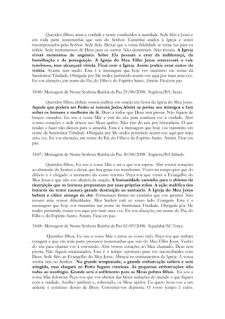 Queridos filhos, amai a verdade e sereis conduzidos à santidade. Sede fiéis a Jesus e
em toda parte testemunhai que sois do Senhor. Caminhai unidos à Igreja e sereis
recompensados pelo Senhor. Sede fiéis. Deixai que a vossa fidelidade se torne luz para os
infiéis. Sede instrumentos de Deus para os outros. Não desanimeis. Não recueis. A Igreja
viverá momentos de angústia. Sobre Ela pessará a cruz da indiferença, da
humilhação e da perseguição. A Igreja do Meu Filho Jesus atravessará o vale
tenebroso, mas alcançará vitória. Ficai com a Igreja. Assim podeis estar certos da
vitória. Avante sem medo. Esta é a mensagem que hoje vos transmito em nome da
Santíssima Trindade. Obrigada por Me terdes permitido reunir-vos aqui por mais uma vez.
Eu vos abençôo, em nome do Pai, do Filho e do Espírito Santo. Amém. Ficai em paz

3.046- Mensagem de Nossa Senhora Rainha da Paz 29/08/2008- Angüera/BA. Sexta

       Queridos filhos, dobrai vossos joelhos em oração em favor da Igreja do Meu Jesus.
Aquele que poderá ser Pedro se tornará Judas.Abrirá as portas aos inimigos e fará
sofrer os homens e mulheres de fé. Dizei a todos que Deus tem pressa. Não fiqueis de
braços cruzados. Eu sou a vossa Mãe e vim do céu para conduzir-vos à verdade. Abri
vossos corações e sede dóceis aos Meus apelos. Não vim do céu por brincadeira. O que
tendes a fazer não deixeis para o amanhã. Esta é a mensagem que hoje vos transmito em
nome da Santíssima Trindade. Obrigada por Me terdes permitido reunir-vos aqui por mais
uma vez. Eu vos abençôo, em nome do Pai, do Filho e do Espírito Santo. Amém. Ficai em
paz.

3.047- Mensagem de Nossa Senhora Rainha da Paz 30/08/2008- Angüera/BA.Sábado

        Queridos filhos, Eu sou a vossa Mãe e sei o que vos espera. Abri vossos corações
ao chamado do Senhor e deixai que Sua graça vos transforme. Viveis no tempo pior que do
dilúvio e é chegado o momento do vosso retorno. Peço-vos que vivais o Evangelho do
Meu Jesus e que não vos afasteis da oração. A humanidade caminha para o abismo da
destruição que os homens prepararam por suas próprias mãos. A ação maléfica dos
homens do terror causará grande destruição ao santuário. A Igreja do Meu Jesus
beberá o cálice amargo da dor. Permanecei firmes no caminho que vos apontei. Não
recueis ante vossas dificuldades. Meu Senhor está ao vosso lado. Coragem. Esta é a
mensagem que hoje vos transmito em nome da Santíssima Trindade. Obrigada por Me
terdes permitido reunir-vos aqui por mais uma vez. Eu vos abençôo, em nome do Pai, do
Filho e do Espírito Santo. Amém. Ficai em paz.

3.048- Mensagem de Nossa Senhora Rainha da Paz 02/09/2008- Aquidabã/SE.Terça.

         Queridos filhos, Eu sou a vossa Mãe e estou ao vosso lado. Peço-vos que tenhais
coragem e que em toda parte procureis testemunhar que sois do Meu Filho Jesus. Venho
do céu para chamar-vos à conversão. Abri vossos corações ao Meu chamado. Deus tem
pressa. Não fiqueis estacionados. Este é o tempo oportuno para vos reconciliardes com
Deus. Sede fiéis ao Evangelho do Meu Jesus. Abraçai os ensinamentos da Igreja. A vossa
vitória está no Senhor. Na grande tempestade, a grande embarcação sofrerá e será
atingida, mas chegará ao Porto Seguro vitoriosa. As pequenas embarcações irão
todas ao naufrágio. Grande será o sofrimento para os Meus pobres filhos. Eu sou a
vossa Mãe dolorosa. Peço-vos que vos afasteis das fáceis seduções do mundo e que fiqueis
com a verdade. Acolhei também e, sobretudo, os Meus apelos. Eu quero levar-vos a um
ardente e contínuo desejo de Deus. Convertei-vos depressa. O vosso tempo é curto.
 