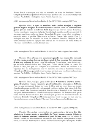 Avante. Esta é a mensagem que hoje vos transmito em nome da Santíssima Trindade.
Obrigada por Me terdes permitido reunir-vos aqui por mais uma vez. Eu vos abençôo em
nome do Pai, do Filho e do Espírito Santo. Amém. Ficai em paz.

3.049- Mensagem de Nossa Senhora Rainha da Paz 04/09/2008- Angüera/BA.Terça.

        Queridos filhos, a ação do demônio levará muitos teólogos a negarem
grandes dogmas da Igreja. Causarão divisões na casa de Deus e o sofrimento será
grande para os homens e mulheres de fé. Peço-vos que não vos afasteis da verdade.
Escutai o verdadeiro Magistério da Igreja. Caminhai pelo caminho que Eu vos apontei. Se
permanecerdes firmes, nada vos afastará da verdade. Eu sou a vossa Mãe e vos chama à
conversão sincera e perfeita. Não cruzeis os braços. Avante. Não recueis. Esta é a
mensagem que hoje vos transmito em nome da Santíssima Trindade. Obrigada por Me
terdes permitido reunir-vos aqui por mais uma vez. Eu vos abençôo em nome do Pai, do
Filho e do Espírito Santo. Amém. Ficai em paz.



3.050- Mensagem de Nossa Senhora Rainha da Paz 30/08/2008- Angüera/BA.Sábado.


        Queridos filhos, a busca pelo tesouro será grande, mas poucos irão encontrá-
LO. Em muitas regiões da terra não haverá sinal de Sua presença. Será um tempo
de dor para os justos. Eu sou a vossa Mãe dolorosa. Peço-vos que vivais santamente e
que em tudo procureis imitar Meu Filho Jesus. Dobrai vossos joelhos em oração. Eu
pedirei ao Meu Jesus por vós. Coragem. Não desanimeis. Avante na confiança e na
esperança. Esta é a mensagem que hoje vos transmito em nome da Santíssima Trindade.
Obrigada por Me terdes permitido reunir-vos aqui por mais uma vez. Eu vos abençôo em
nome do Pai, do Filho e do Espírito Santo. Amém. Ficai em paz.

3.051- Mensagem de Nossa Senhora Rainha da Paz 08/09/2008- Angüera/BA.Terça.

        Queridos filhos, rezai pela Igreja do Meu Jesus. A Europa se levantará contra a
Igreja. Rejeitarão a verdade e causarão grande sofrimento a um sucessor de Pedro.
Peço-vos que permaneçais firmes na vossa fé. Deus está ao vosso lado, não temais.
Quando tudo parecer perdido virá a vós a grande vitória do Senhor. Sede justos. Sede fiéis.
Eu sou a vossa Mãe e caminho convosco. Buscai forças na Eucaristia e nas Palavras do
Meu Jesus. Dai testemunho da verdade e deixai que a vossa vida fale do Senhor mais que as
vossas palavras. Avante sem medo. Esta é a mensagem que hoje vos transmito em nome da
Santíssima Trindade. Obrigada por Me terdes permitido reunir-vos aqui por mais uma vez.
Eu vos abençôo em nome do Pai, do Filho e do Espírito Santo. Amém. Ficai em paz.



3.052- Mensagem de Nossa Senhora Rainha da Paz 11/09/2008- Angüera/BA.Quinta.

         Queridos filhos, dobrai vossos joelhos em oração em favor da Igreja. Um líder
religioso se levantará contra a autoridade do Papa e causará grande divisão na
Igreja. As trevas da apostasia cairão sobre a Igreja do Meu Jesus. Não vos afasteis da
verdade. Escutai-Me. Sede fervorosos na vossa fé, pois somente assim podereis alcançar
vitória. Não recueis. Permanecei no amor e testemunhai com alegria o Evangelho do Meu
 
