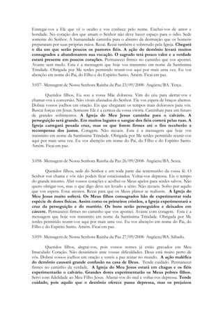 Entregai-vos a Ele que vê o oculto e vos conhece pelo nome. Enchei-vos de amor e
bondade. No coração dos que amam o Senhor não deve haver espaço para o ódio. Sede
somente do Senhor. A humanidade caminha para o abismo da destruição que os homens
prepararam por suas próprias mãos. Rezai. Rezai também e sobretudo pela Igreja. Chegará
o dia em que serão poucos os pastores fiéis. A ação do demônio levará muitos
consagrados a abandonarem sua vocação. O sagrado terá pouco valor e a verdade
estará presente em poucos corações. Permanecei firmes no caminho que vos apontei.
Avante sem medo. Esta é a mensagem que hoje vos transmito em nome da Santíssima
Trindade. Obrigada por Me terdes permitido reunir-vos aqui por mais uma vez. Eu vos
abençôo em nome do Pai, do Filho e do Espírito Santo. Amém. Ficai em paz.

3.057- Mensagem de Nossa Senhora Rainha da Paz 23/09/2008- Angüera/BA. Terça.

        Queridos filhos, Eu sou a vossa Mãe dolorosa. Vim do céu para alertar-vos e
chamar-vos à conversão. Não vivais afastados do Senhor. Ele vos espera de braços abertos.
Dobrai vossos joelhos em oração. Eis que chegaram os tempos mais dolorosos para vós.
Buscai forças em Jesus. Somente Ele é a certeza da vossa vitória. Caminhais para um futuro
de grandes sofrimentos. A Igreja do Meu Jesus caminha para o calvário. A
perseguição será grande. Em muitos lugares o sangue dos fiéis correrá pelas ruas. A
Igreja carregará pesada cruz, mas os que forem firmes até o fim receberão a
recompensa dos justos. Coragem. Não recueis. Esta é a mensagem que hoje vos
transmito em nome da Santíssima Trindade. Obrigada por Me terdes permitido reunir-vos
aqui por mais uma vez. Eu vos abençôo em nome do Pai, do Filho e do Espírito Santo.
Amém. Ficai em paz.


3.058- Mensagem de Nossa Senhora Rainha da Paz 26/09/2008- Angüera/BA. Sexta.

        Queridos filhos, sede do Senhor e em toda parte dai testemunho da vossa fé. O
Senhor vos chama e vós não podeis ficar estacionados. Voltai-vos depressa. Eis o tempo
do grande retorno. Abri vossos corações e acolhei os Meus apelos para serdes salvos. Não
quero obrigar-vos, mas o que digo deve ser levado a sério. Não recueis. Sofro por aquilo
que vos espera. Estai atentos. Rezai para que os Meus planos se realizem. A Igreja do
Meu Jesus muito sofrerá. Os Meus filhos consagrados hão de experimentar toda
espécie de dores físicas. Assim como os primeiros cristãos, a Igreja experimentará a
cruz da perseguição e do martírio. Os bons serão perseguidos e deixados em
cárcere. Permanecei firmes no caminho que vos apontei. Avante com coragem. Esta é a
mensagem que hoje vos transmito em nome da Santíssima Trindade. Obrigada por Me
terdes permitido reunir-vos aqui por mais uma vez. Eu vos abençôo em nome do Pai, do
Filho e do Espírito Santo. Amém. Ficai em paz.

3.059- Mensagem de Nossa Senhora Rainha da Paz 27/09/2008- Angüera/BA. Sábado.

        Queridos filhos, alegrai-vos, pois vossos nomes já estão gravados em Meu
Imaculado Coração. Não desanimeis ante vossas dificuldades. Deus está muito perto de
vós. Dobrai vossos joelhos em oração e vereis a paz reinar no mundo. A ação maléfica
do demônio causará grande confusão na casa de Deus. Tende cuidado. Permanecei
firmes no caminho da verdade. A Igreja do Meu Jesus estará em chagas e os fiéis
experimentarão o calvário. Grandes dores experimentarão os Meus pobres filhos.
Servi com fidelidade ao Meu Filho Jesus. Afastai-vos do mal e voltai-vos depressa. Tende
cuidado, pois aquilo que o demônio oferece passa depressa, mas os prejuízos
 