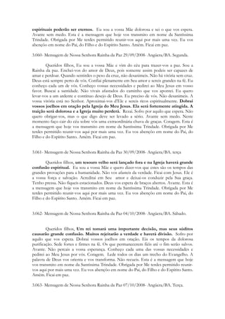 espirituais poderão ser eternos. Eu sou a vossa Mãe dolorosa e sei o que vos espera.
Avante sem medo. Esta é a mensagem que hoje vos transmito em nome da Santíssima
Trindade. Obrigada por Me terdes permitido reunir-vos aqui por mais uma vez. Eu vos
abençôo em nome do Pai, do Filho e do Espírito Santo. Amém. Ficai em paz.

3.060- Mensagem de Nossa Senhora Rainha da Paz 29/09/2008- Angüera/BA. Segunda.

        Queridos filhos, Eu sou a vossa Mãe e vim do céu para trazer-vos a paz. Sou a
Rainha da paz. Enchei-vos do amor de Deus, pois somente assim podeis ser capazes de
amar e perdoar. Quando sentirdes o peso da cruz, não desanimeis. Não há vitória sem cruz.
Deus está sempre perto de vós. Confiai plenamente em Seu amor e sereis grandes na fé. Eu
conheço cada um de vós. Conheço vossas necessidades e pedirei ao Meu Jesus em vosso
favor. Buscai a santidade. Não vivais afastados do caminho que vos apontei. Eu quero
levar-vos a um ardente e contínuo desejo de Deus. Eu preciso de vós. Não desanimeis. A
vossa vitória está no Senhor. Aproximai-vos d’Ele e sereis ricos espiritualmente. Dobrai
vossos joelhos em oração pela Igreja do Meu Jesus. Ela será fortemente atingida. A
traição será dolorosa e a Igreja muito perderá. Rezai. Sofro por aquilo que espera. Não
quero obrigar-vos, mas o que digo deve ser levado a sério. Avante sem medo. Neste
momento faço cair do céu sobre vós uma extraordinária chuva de graças. Coragem. Esta é
a mensagem que hoje vos transmito em nome da Santíssima Trindade. Obrigada por Me
terdes permitido reunir-vos aqui por mais uma vez. Eu vos abençôo em nome do Pai, do
Filho e do Espírito Santo. Amém. Ficai em paz.


3.061- Mensagem de Nossa Senhora Rainha da Paz 30/09/2008- Angüera/BA. terça

        Queridos filhos, um tesouro velho será lançado fora e na Igreja haverá grande
confusão espiritual. Eu sou a vossa Mãe e quero dizer-vos que estes são os tempos das
grandes provações para a humanidade. Não vos afasteis da verdade. Ficai com Jesus. Ele é
a vossa força e salvação. Acreditai em Seu amor e deixai-os conduzir pela Sua graça.
Tenho pressa. Não fiqueis estacionados. Deus vos espera de braços abertos. Avante. Esta é
a mensagem que hoje vos transmito em nome da Santíssima Trindade. Obrigada por Me
terdes permitido reunir-vos aqui por mais uma vez. Eu vos abençôo em nome do Pai, do
Filho e do Espírito Santo. Amém. Ficai em paz.


3.062- Mensagem de Nossa Senhora Rainha da Paz 04/10/2008- Angüera/BA. Sábado.


        Queridos filhos, Um rei tomará uma importante decisão, mas seus súditos
causarão grande confusão. Muitos rejeitarão a verdade e haverá divisão. Sofro por
aquilo que vos espera. Dobrai vossos joelhos em oração. Eis os tempos da dolorosa
purificação. Sede fortes e firmes na fé. Os que permanecerem fiéis até o fim serão salvos.
Avante. Não percais a vossa esperança. Conheço cada uma das vossas necessidades e
pedirei ao Meu Jesus por vós. Coragem. Lede todos os dias um trecho do Evangelho. A
palavra de Deus vos orienta e vos transforma. Não recueis. Esta é a mensagem que hoje
vos transmito em nome da Santíssima Trindade. Obrigada por Me terdes permitido reunir-
vos aqui por mais uma vez. Eu vos abençôo em nome do Pai, do Filho e do Espírito Santo.
Amém. Ficai em paz.

3.063- Mensagem de Nossa Senhora Rainha da Paz 07/10/2008- Angüera/BA. Terça.
 