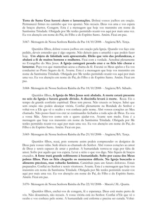 Terra de Santa Cruz haverá choro e lamentações. Dobrai vossos joelhos em oração.
Permanecei firmes no caminho que vos apontei. Não recueis. Deus vos ama e vos espera
de braços abertos. Coragem. Esta é a mensagem que hoje vos transmito em nome da
Santíssima Trindade. Obrigada por Me terdes permitido reunir-vos aqui por mais uma vez.
Eu vos abençôo em nome do Pai, do Filho e do Espírito Santo. Amém. Ficai em paz.

3.067- Mensagem de Nossa Senhora Rainha da Paz 14/10/2008- - Angüera/BA. Terça.

       Queridos filhos, dobrai vossos joelhos em oração pela Igreja. Quando vos faço este
pedido, deveis entender que é algo urgente. Não deixeis para o amanhã o que podeis fazer
hoje. Um abjeto de falsidade será apresentado. Dirão que veio das profundezas, e
abalará a fé de muitos homens e mulheres. Ficai com a verdade. Acreditai plenamente
no Evangelho do Meu Jesus. A Igreja carregará pesada cruz e os fiéis hão chorar e
lamentar. Peço-vos que mantenhais acesa a chama da fé. Escutai os Meus apelos e Eu vos
conduzirei ao Porto Seguro da fé. Avante. Esta é a mensagem que hoje vos transmito em
nome da Santíssima Trindade. Obrigada por Me terdes permitido reunir-vos aqui por mais
uma vez. Eu vos abençôo em nome do Pai, do Filho e do Espírito Santo. Amém. Ficai em
paz.

3.068- Mensagem de Nossa Senhora Rainha da Paz 18/10/2008- - Angüera/BA. Sábado.

        Queridos filhos, A Igreja do Meu Jesus será abalada. A morte estará presente
no seio da Igreja e haverá grande divisão. A discórdia levará à morte. Rezai. Eis o
tempo da grande confusão espiritual. Deus tem pressa. Não cruzeis os braços. Sabei que
sem oração não podeis alcançar vitória. Confiai plenamente na Bondade do Senhor e
voltai-vos a Ele que vê o oculto e vos conhece pelo nome. Abri vossos corações ao Meu
chamado. Não posso fazer-vos crer se continuardes fechados a toda ação de Deus. Eu sou
a vossa Mãe. Amo-vos como sois e quero ajudar-vos. Avante sem medo. Esta é a
mensagem que hoje vos transmito em nome da Santíssima Trindade. Obrigada por Me
terdes permitido reunir-vos aqui por mais uma vez. Eu vos abençôo em nome do Pai, do
Filho e do Espírito Santo. Amém. Ficai em paz.

3.069- Mensagem de Nossa Senhora Rainha da Paz 21/10/2008- - Angüera/BA. Terça.

       Queridos filhos, rezai, pois somente assim podeis compreender os desígnios de
Deus para vossas vidas. Sede dóceis ao chamado do Senhor. Abri vossos corações ao amor
de Deus e sereis capazes de amar e perdoar. A humanidade tornou-se cega por falta de
amor. Sofro por aquilo que vos espera. Levai a sério o que vos digo. Não fiqueis de braços
cruzados. A fome trará grande sofrimento à humanidade. Sofro por causa dos Meus
pobres filhos. Para os fiéis chegarão os momentos difíceis. Na Igreja buscarão o
alimento precioso, mas voltarão famintos. Caminhais para um futuro doloroso. Estais
preparados. Confiai no Senhor e sereis vitoriosos. Avante. Esta é a mensagem que hoje vos
transmito em nome da Santíssima Trindade. Obrigada por Me terdes permitido reunir-vos
aqui por mais uma vez. Eu vos abençôo em nome do Pai, do Filho e do Espírito Santo.
Amém. Ficai em paz.

3.070- Mensagem de Nossa Senhora Rainha da Paz 22/10/2008- - Maceió/AL. Quarta.

       Queridos filhos, enchei-vos de coragem, fé e esperança. Deus está muito perto de
vós. Não desanimeis, não recueis. A vossa vitória está no Senhor. Confiai n’Ele que vê o
oculto e vos conhece pelo nome. A humanidade está enferma e precisa ser curada. Voltai-
 