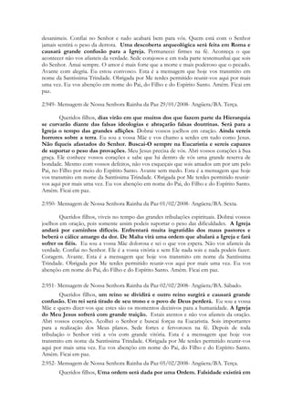 desanimeis. Confiai no Senhor e tudo acabará bem para vós. Quem está com o Senhor
jamais sentirá o peso da derrota. Uma descoberta arqueológica será feita em Roma e
causará grande confusão para a Igreja. Permanecei firmes na fé. Aconteça o que
acontecer não vos afasteis da verdade. Sede corajosos e em toda parte testemunhai que sois
do Senhor. Amai sempre. O amor é mais forte que a morte e mais poderoso que o pecado.
Avante com alegria. Eu estou convosco. Esta é a mensagem que hoje vos transmito em
nome da Santíssima Trindade. Obrigada por Me terdes permitido reunir-vos aqui por mais
uma vez. Eu vos abençôo em nome do Pai, do Filho e do Espírito Santo. Amém. Ficai em
paz.

2.949- Mensagem de Nossa Senhora Rainha da Paz 29/01/2008- Angüera/BA. Terça.

        Queridos filhos, dias virão em que muitos dos que fazem parte da Hierarquia
se curvarão diante das falsas ideologias e abraçarão falsas doutrinas. Será para a
Igreja o tempo das grandes aflições. Dobrai vossos joelhos em oração. Ainda vereis
horrores sobre a terra. Eu sou a vossa Mãe e vos chamo a serdes em tudo como Jesus.
Não fiqueis afastados do Senhor. Buscai-O sempre na Eucaristia e sereis capazes
de suportar o peso das provações. Meu Jesus precisa de vós. Abri vossos corações à Sua
graça. Ele conhece vossos corações e sabe que há dentro de vós uma grande reserva de
bondade. Mesmo com vossos defeitos, não vos esqueçais que sois amados um por um pelo
Pai, no Filho por meio do Espírito Santo. Avante sem medo. Esta é a mensagem que hoje
vos transmito em nome da Santíssima Trindade. Obrigada por Me terdes permitido reunir-
vos aqui por mais uma vez. Eu vos abençôo em nome do Pai, do Filho e do Espírito Santo.
Amém. Ficai em paz.

2.950- Mensagem de Nossa Senhora Rainha da Paz 01/02/2008- Angüera/BA. Sexta.

        Queridos filhos, viveis no tempo das grandes tribulações espirituais. Dobrai vossos
joelhos em oração, pois somente assim podeis suportar o peso das dificuldades. A Igreja
andará por caminhos difíceis. Enfrentará muita ingratidão dos maus pastores e
beberá o cálice amargo da dor. De Malta virá uma ordem que abalará a Igreja e fará
sofrer os fiéis. Eu sou a vossa Mãe dolorosa e sei o que vos espera. Não vos afasteis da
verdade. Confiai no Senhor. Ele é a vossa vitória e sem Ele nada sois e nada podeis fazer.
Coragem. Avante. Esta é a mensagem que hoje vos transmito em nome da Santíssima
Trindade. Obrigada por Me terdes permitido reunir-vos aqui por mais uma vez. Eu vos
abençôo em nome do Pai, do Filho e do Espírito Santo. Amém. Ficai em paz.

2.951- Mensagem de Nossa Senhora Rainha da Paz 02/02/2008- Angüera/BA. Sábado.
        Queridos filhos, um reino se dividirá e outro reino surgirá e causará grande
confusão. Um rei será tirado de seu trono e o povo de Deus perderá. Eu sou a vossa
Mãe e quero dizer-vos que estes são os momentos decisivos para a humanidade. A Igreja
do Meu Jesus sofrerá com grande traição. Estais atentos e não vos afasteis da oração.
Abri vossos corações. Acolhei o Senhor e buscai forças na Eucaristia. Sois importantes
para a realização dos Meus planos. Sede fortes e fervorosos na fé. Depois de toda
tribulação o Senhor virá a vós com grande vitória. Esta é a mensagem que hoje vos
transmito em nome da Santíssima Trindade. Obrigada por Me terdes permitido reunir-vos
aqui por mais uma vez. Eu vos abençôo em nome do Pai, do Filho e do Espírito Santo.
Amém. Ficai em paz.
2.952- Mensagem de Nossa Senhora Rainha da Paz 05/02/2008- Angüera/BA. Terça.
       Queridos filhos, Uma ordem será dada por uma Ordem. Falsidade existirá em
 