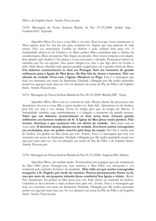 Filho e do Espírito Santo. Amém. Ficai em paz

3.074- Mensagem de Nossa Senhora Rainha da Paz 27/10/2008- Jardim Ingá -
Luziânia/GO. Segunda.


        Queridos filhos, Eu sou a vossa Mãe e vos amo. Peço-vos que vivais santamente os
Meus apelos, pois Eu vim do céu para conduzir-vos Àquele que tem palavras de vida
eterna. Não vos atemorizeis. Confiai no Senhor e tudo acabará bem para vós. A
humanidade afastou-se do Criador e os Meus pobres filhos caminham para o abismo da
autodestruição. Deus tem pressa. Não fiqueis no pecado. Abri vossos corações com alegria.
Sois amados pelo Senhor e Ele deseja a vossa conversão e salvação. Permanecei firmes no
caminho que Eu vos apontei. Não quero obrigar-vos, mas o que digo deve ser levado a
sério. Sede dóceis. Quando tudo parecer perdido surgirá para vós a grande vitória de Deus.
Um doloroso acontecimento se dará em Portugal. Será um momento de grande
sofrimento para a Igreja do Meu Jesus. Os fiéis hão de chorar e lamentar. Não vos
afasteis da verdade. Ficai com a Igreja. Obedecei ao Papa. Esta é a mensagem que
hoje vos transmito em nome da Santíssima Trindade. Obrigada por Me terdes permitido
reunir-vos aqui por mais uma vez. Eu vos abençôo em nome do Pai, do Filho e do Espírito
Santo. Amém. Ficai em paz.

3.075- Mensagem de Nossa Senhora Rainha da Paz 28/10/2008- Brasília/DF. Terça.

        Queridos filhos, Deus está no controle de tudo. Mesmo diante das provações, não
desanimeis. Eu sou a vossa Mãe e quero ajudar-vos. Sede fiéis. Aproximai-vos do Senhor,
pois Ele vos ama e vos chama. Viveis no tempo pior que no tempo do dilúvio. A
humanidade caminha cega espiritualmente e é chegado o momento do grande retorno.
Sabei que um doloroso acontecimento se dará nesta terra. Causará grande
sofrimento aos homens mulheres de fé. A Igreja do Meu Jesus muito perderá. Não
recueis. Aconteça o que acontecer não vos afeteis da verdade. Meu Jesus está ao
vosso lado. O demônio deseja afastar-vos da verdade. Envolverá muitos consagrados
em escândalos, mas vós podeis vencê-lo pela força da oração. Por fim a vitória será
do Senhor. Eu pedirei ao Meu Jesus por vós. Avante. Esta é a mensagem que hoje vos
transmito em nome da Santíssima Trindade. Obrigada por Me terdes permitido reunir-vos
aqui por mais uma vez. Eu vos abençôo em nome do Pai, do Filho e do Espírito Santo.
Amém. Ficai em paz


3.076- Mensagem de Nossa Senhora Rainha da Paz 01/11/2008- Angüera/BA. Sábado.

        Queridos filhos, não tenhais medo. Testemunhai com coragem que sois unicamente
do Meu Filho Jesus. Entregai-vos, sem reservas, e Meu Filho vos abençoará e vos
conduzirá pelo caminho do bem e da santidade. Dias virão em que muitos consagrados
renegarão a fé. Fugirão por medo do martírio. Poucos permanecerão firmes na fé,
mas por meio de um pequeno rebanho Jesus conduzirá Sua Igreja a vitória. Rezai.
Não desanimeis. Eu pedirei ao Meu Jesus por vós. Sede dóceis ao chamado do Senhor.
Caminhai ao Seu encontro e tudo acabará bem para vós. Avante. Esta é a mensagem que
hoje vos transmito em nome da Santíssima Trindade. Obrigada por Me terdes permitido
reunir-vos aqui por mais uma vez. Eu vos abençôo em nome do Pai, do Filho e do Espírito
Santo. Amém. Ficai em paz
 