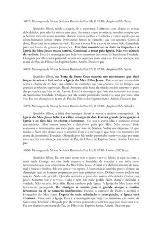 3.077- Mensagem de Nossa Senhora Rainha da Paz 04/11/2008- Angüera/BA. Terça.

        Queridos filhos, tende coragem, fé e esperança. Enfrentai com alegria as vossas
dificuldades, pois não há vitória sem cruz. Aconteça o que acontecer, acreditai sempre que
o Senhor virá em vosso socorro. Dobrai vossos joelhos em oração e vereis aquilo que os
olhos humanos jamais viram. Permanecei firmes no caminho que vos apontei. Como já
disse, Deus está no controle de tudo. Eu sou a vossa Mãe e estou ao vosso lado. Caminhais
para um futuro de grandes provações. Um fato assombroso se dará na Espanha e a
Igreja do Meu Jesus muito sofrerá. Continuai a rezar pela Igreja. Não vos afasteis
da verdade. Esta é a mensagem que hoje vos transmito em nome da Santíssima Trindade.
Obrigada por Me terdes permitido reunir-vos aqui por mais uma vez. Eu vos abençôo em
nome do Pai, do Filho e do Espírito Santo. Amém. Ficai em paz

3.078- Mensagem de Nossa Senhora Rainha da Paz 07/11/2008- Angüera/BA. Sexta.

       Queridos filhos, na Terra de Santa Cruz nascerá um movimento que dará
forças às seitas e fará sofrer a Igreja do Meu Filho Jesus. Peço-vos que mantenhais
acesa a chama da fé. Não vos afasteis do caminho que vos apontei. Eis os tempos das
grandes confusões espirituais. Rezai. Somente pela força da oração podeis suportar o peso
das provações que hão de vir. Avante. Esta é a mensagem que hoje vos transmito em nome
da Santíssima Trindade. Obrigada por Me terdes permitido reunir-vos aqui por mais uma
vez. Eu vos abençôo em nome do Pai, do Filho e do Espírito Santo. Amém. Ficai em paz

3.079- Mensagem de Nossa Senhora Rainha da Paz 07/11/2008- Angüera/BA. Sábado.

       Queridos filhos, a fúria dos inimigos levará a morte a muitos consagrados. A
Igreja do Meu Jesus beberá o cálice amargo da dor. Haverá grande perseguição à
Igreja e os fiéis hão de chorar e lamentar. Eu sou a vossa Mãe e conheço vossas
necessidades. Abri vossos corações e deixai-vos guiar por Mim. Não recueis. Sede
corajosos e testemunhai em toda parte que sois de Senhor. Voltai-vos depressa. O que
tendes a fazer não deixeis para o amanhã. Esta é a mensagem que hoje vos transmito em
nome da Santíssima Trindade. Obrigada por Me terdes permitido reunir-vos aqui por mais
uma vez. Eu vos abençôo em nome do Pai, do Filho e do Espírito Santo. Amém. Ficai em
paz

3.080- Mensagem de Nossa Senhora Rainha da Paz 11/11/2008- Osasco/SP.Terça.

        Queridos filhos, Eu vos amo como sois e quero ver-vos felizes já aqui na terra e
mais tarde Comigo no céu. Sede mansos e humildes de coração e em toda parte
testemunhai que sois unicamente do Meu Filho Jesus. Afastai-vos definitivamente de todo
mal e buscai o Senhor. Ele vos ama e vos espera. A humanidade caminha para o abismo da
destruição que os homens prepararam por suas próprias mãos. Dobrai vossos joelhos em
oração. Nada está perdido. Quando sentirdes o peso das vossas dificuldades chamai por
Jesus. Somente Ele é o vosso Tudo e sem Ele nada podeis fazer. Amai e defendei a
verdade. Não recueis. Sede fiéis. Rezai também pela Igreja. A Igreja do Meu Jesus será
ferozmente perseguida. Os inimigos se unirão para o grande ataque e muitos
fervorosos na fé se tornarão indiferentes. Escutai o sucessor de Pedro e acolhei o
Evangelho do Meu Jesus. Depois de toda tribulação e perseguição, a Igreja será
vitoriosa. Ficai com a Igreja. Esta é a mensagem que hoje vos transmito em nome da
Santíssima Trindade. Obrigada por Me terdes permitido reunir-vos aqui por mais uma vez.
Eu vos abençôo em nome do Pai, do Filho e do Espírito Santo. Amém. Ficai em paz
 