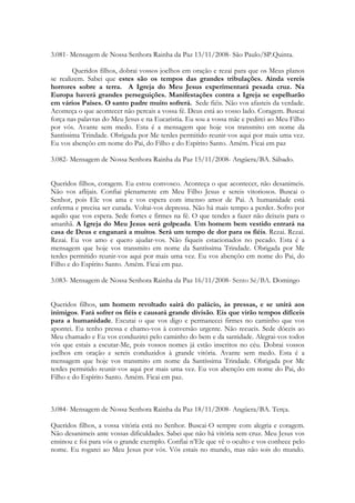 3.081- Mensagem de Nossa Senhora Rainha da Paz 13/11/2008- São Paulo/SP.Quinta.

        Queridos filhos, dobrai vossos joelhos em oração e rezai para que os Meus planos
se realizem. Sabei que estes são os tempos das grandes tribulações. Ainda vereis
horrores sobre a terra. A Igreja do Meu Jesus experimentará pesada cruz. Na
Europa haverá grandes perseguições. Manifestações contra a Igreja se espelharão
em vários Países. O santo padre muito sofrerá. Sede fiéis. Não vos afasteis da verdade.
Aconteça o que acontecer não percais a vossa fé. Deus está ao vosso lado. Coragem. Buscai
força nas palavras do Meu Jesus e na Eucaristia. Eu sou a vossa mãe e pedirei ao Meu Filho
por vós. Avante sem medo. Esta é a mensagem que hoje vos transmito em nome da
Santíssima Trindade. Obrigada por Me terdes permitido reunir-vos aqui por mais uma vez.
Eu vos abençôo em nome do Pai, do Filho e do Espírito Santo. Amém. Ficai em paz

3.082- Mensagem de Nossa Senhora Rainha da Paz 15/11/2008- Angüera/BA. Sábado.


Queridos filhos, coragem. Eu estou convosco. Aconteça o que acontecer, não desanimeis.
Não vos aflijais. Confiai plenamente em Meu Filho Jesus e sereis vitoriosos. Buscai o
Senhor, pois Ele vos ama e vos espera com imenso amor de Pai. A humanidade está
enferma e precisa ser curada. Voltai-vos depressa. Não há mais tempo a perder. Sofro por
aquilo que vos espera. Sede fortes e firmes na fé. O que tendes a fazer não deixeis para o
amanhã. A Igreja do Meu Jesus será golpeada. Um homem bem vestido entrará na
casa de Deus e enganará a muitos. Será um tempo de dor para os fiéis. Rezai. Rezai.
Rezai. Eu vos amo e quero ajudar-vos. Não fiqueis estacionados no pecado. Esta é a
mensagem que hoje vos transmito em nome da Santíssima Trindade. Obrigada por Me
terdes permitido reunir-vos aqui por mais uma vez. Eu vos abençôo em nome do Pai, do
Filho e do Espírito Santo. Amém. Ficai em paz.

3.083- Mensagem de Nossa Senhora Rainha da Paz 16/11/2008- Sento Sé/BA. Domingo


Queridos filhos, um homem revoltado sairá do palácio, às pressas, e se unirá aos
inimigos. Fará sofrer os fiéis e causará grande divisão. Eis que virão tempos difíceis
para a humanidade. Escutai o que vos digo e permanecei firmes no caminho que vos
apontei. Eu tenho pressa e chamo-vos à conversão urgente. Não recueis. Sede dóceis ao
Meu chamado e Eu vos conduzirei pelo caminho do bem e da santidade. Alegrai-vos todos
vós que estais a escutar-Me, pois vossos nomes já estão inscritos no céu. Dobrai vossos
joelhos em oração e sereis conduzidos à grande vitória. Avante sem medo. Esta é a
mensagem que hoje vos transmito em nome da Santíssima Trindade. Obrigada por Me
terdes permitido reunir-vos aqui por mais uma vez. Eu vos abençôo em nome do Pai, do
Filho e do Espírito Santo. Amém. Ficai em paz.



3.084- Mensagem de Nossa Senhora Rainha da Paz 18/11/2008- Angüera/BA. Terça.

Queridos filhos, a vossa vitória está no Senhor. Buscai-O sempre com alegria e coragem.
Não desanimeis ante vossas dificuldades. Sabei que não há vitória sem cruz. Meu Jesus vos
ensinou e foi para vós o grande exemplo. Confiai n’Ele que vê o oculto e vos conhece pelo
nome. Eu rogarei ao Meu Jesus por vós. Vós estais no mundo, mas não sois do mundo.
 
