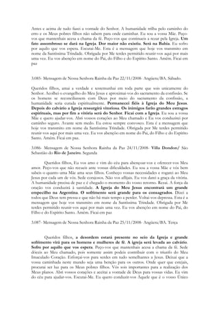 Antes e acima de tudo fazei a vontade do Senhor. A humanidade trilha pelo caminho do
erro e os Meus pobres filhos não sabem para onde caminhar. Eu sou a vossa Mãe. Peço-
vos que mantenhais acesa a chama da fé. Peço-vos que continueis a rezar pela Igreja. Um
fato assombroso se dará na Igreja. Dor maior não existiu. Será na Bahia. Eu sofro
por aquilo que vos espera. Escutai-Me. Esta é a mensagem que hoje vos transmito em
nome da Santíssima Trindade. Obrigada por Me terdes permitido reunir-vos aqui por mais
uma vez. Eu vos abençôo em nome do Pai, do Filho e do Espírito Santo. Amém. Ficai em
paz


3.085- Mensagem de Nossa Senhora Rainha da Paz 22/11/2008- Angüera/BA. Sábado.

Queridos filhos, amai a verdade e testemunhai em toda parte que sois unicamente do
Senhor. Acolhei o evangelho do Meu Jesus e aproximai-vos do sacramento da confissão. Se
os homens se reconciliassem com Deus por meio do sacramento da confissão, a
humanidade seria curada espiritualmente. Permanecei fiéis à Igreja do Meu Jesus.
Depois do calvário a Igreja ressurgirá vitoriosa. Os inimigos farão grandes estragos
espirituais, mas por fim a vitória será do Senhor. Ficai com a Igreja. Eu sou a vossa
Mãe e quero ajudar-vos. Abri vossos corações ao Meu chamado e Eu vos conduzirei por
caminho seguro. Avante sem medo. Eu estou sempre convosco. Esta é a mensagem que
hoje vos transmito em nome da Santíssima Trindade. Obrigada por Me terdes permitido
reunir-vos aqui por mais uma vez. Eu vos abençôo em nome do Pai, do Filho e do Espírito
Santo. Amém. Ficai em paz.

3.086- Mensagem de Nossa Senhora Rainha da Paz 24/11/2008- Villa Dondon/ São
Sebastião do Rio de Janeiro. Segunda

        Queridos filhos, Eu vos amo e vim do céu para abençoar-vos e oferecer-vos Meu
amor. Peço-vos que não recueis ante vossas dificuldades. Eu sou a vossa Mãe e vós bem
sabeis o quanto uma Mãe ama seus filhos. Conheço vossas necessidades e rogarei ao Meu
Jesus por cada um de vós. Sede corajosos. Não vos aflijais. Eu vos darei a graça da vitória.
A humanidade precisa de paz e é chegado o momento do vosso retorno. Rezai. A força da
oração vos conduzirá à santidade. A Igreja do Meu Jesus encontrará um grande
empecilho na Argentina. O sofrimento será grande para os consagrados. Dizei a
todos que Deus tem pressa e que não há mais tempo a perder. Voltai-vos depressa. Esta é a
mensagem que hoje vos transmito em nome da Santíssima Trindade. Obrigada por Me
terdes permitido reunir-vos aqui por mais uma vez. Eu vos abençôo em nome do Pai, do
Filho e do Espírito Santo. Amém. Ficai em paz

3.087- Mensagem de Nossa Senhora Rainha da Paz 25/11/2008- Angüera/BA. Terça


       Queridos filhos, a desordem estará presente no seio da Igreja e grande
sofrimento virá para os homens e mulheres de fé. A igreja será levada ao calvário.
Sofro por aquilo que vos espera. Peço-vos que mantenhais acesa a chama da fé. Sede
dóceis ao Meu chamado, pois somente assim podeis contribuir com o triunfo do Meu
Imaculado Coração. Esforçai-vos para serdes em tudo semelhantes a Jesus. Deixai que a
vossa caminhada neste mundo seja uma benção para os outros. Onde quer que estejais,
procurai ser luz para os Meus pobres filhos. Vós sois importantes para a realização dos
Meus planos. Abri vossos corações e aceitai a vontade de Deus para vossas vidas. Eu vim
do céu para ajudar-vos. Escutai-Me. Eu quero conduzir-vos Àquele que é o vosso Único
 
