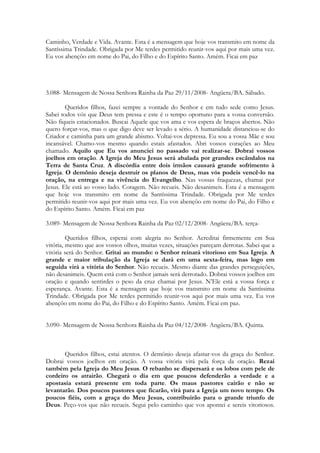 Caminho, Verdade e Vida. Avante. Esta é a mensagem que hoje vos transmito em nome da
Santíssima Trindade. Obrigada por Me terdes permitido reunir-vos aqui por mais uma vez.
Eu vos abençôo em nome do Pai, do Filho e do Espírito Santo. Amém. Ficai em paz




3.088- Mensagem de Nossa Senhora Rainha da Paz 29/11/2008- Angüera/BA. Sábado.

        Queridos filhos, fazei sempre a vontade do Senhor e em tudo sede como Jesus.
Sabei todos vós que Deus tem pressa e este é o tempo oportuno para a vossa conversão.
Não fiqueis estacionados. Buscai Aquele que vos ama e vos espera de braços abertos. Não
quero forçar-vos, mas o que digo deve ser levado a sério. A humanidade distanciou-se do
Criador e caminha para um grande abismo. Voltai-vos depressa. Eu sou a vossa Mãe e sou
incansável. Chamo-vos mesmo quando estais afastados. Abri vossos corações ao Meu
chamado. Aquilo que Eu vos anunciei no passado vai realizar-se. Dobrai vossos
joelhos em oração. A Igreja do Meu Jesus será abalada por grandes escândalos na
Terra de Santa Cruz. A discórdia entre dois irmãos causará grande sofrimento à
Igreja. O demônio deseja destruir os planos de Deus, mas vós podeis vencê-lo na
oração, na entrega e na vivência do Evangelho. Nas vossas fraquezas, chamai por
Jesus. Ele está ao vosso lado. Coragem. Não recueis. Não desanimeis. Esta é a mensagem
que hoje vos transmito em nome da Santíssima Trindade. Obrigada por Me terdes
permitido reunir-vos aqui por mais uma vez. Eu vos abençôo em nome do Pai, do Filho e
do Espírito Santo. Amém. Ficai em paz

3.089- Mensagem de Nossa Senhora Rainha da Paz 02/12/2008- Angüera/BA. terça-

         Queridos filhos, esperai com alegria no Senhor. Acreditai firmemente em Sua
vitória, mesmo que aos vossos olhos, muitas vezes, situações pareçam derrotas. Sabei que a
vitória será do Senhor. Gritai ao mundo: o Senhor reinará vitorioso em Sua Igreja. A
grande e maior tribulação da Igreja se dará em uma sexta-feira, mas logo em
seguida virá a vitória do Senhor. Não recueis. Mesmo diante das grandes perseguições,
não desanimeis. Quem está com o Senhor jamais será derrotado. Dobrai vossos joelhos em
oração e quando sentirdes o peso da cruz chamai por Jesus. N’Ele está a vossa força e
esperança. Avante. Esta é a mensagem que hoje vos transmito em nome da Santíssima
Trindade. Obrigada por Me terdes permitido reunir-vos aqui por mais uma vez. Eu vos
abençôo em nome do Pai, do Filho e do Espírito Santo. Amém. Ficai em paz.


3.090- Mensagem de Nossa Senhora Rainha da Paz 04/12/2008- Angüera/BA. Quinta.



       Queridos filhos, estai atentos. O demônio deseja afastar-vos da graça do Senhor.
Dobrai vossos joelhos em oração. A vossa vitória virá pela força da oração. Rezai
também pela Igreja do Meu Jesus. O rebanho se dispersará e os lobos com pele de
cordeiro os atrairão. Chegará o dia em que poucos defenderão a verdade e a
apostasia estará presente em toda parte. Os maus pastores cairão e não se
levantarão. Dos poucos pastores que ficarão, virá para a Igreja um novo tempo. Os
poucos fiéis, com a graça do Meu Jesus, contribuirão para o grande triunfo de
Deus. Peço-vos que não recueis. Segui pelo caminho que vos apontei e sereis vitoriosos.
 