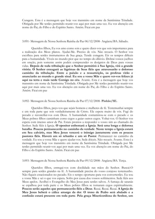 Coragem. Esta é a mensagem que hoje vos transmito em nome da Santíssima Trindade.
Obrigada por Me terdes permitido reunir-vos aqui por mais uma vez. Eu vos abençôo em
nome do Pai, do Filho e do Espírito Santo. Amém. Ficai em paz



3.091- Mensagem de Nossa Senhora Rainha da Paz 06/12/2008- Angüera/BA. Sábado.

        Queridos filhos, Eu vos amo como sois e quero dizer-vos que sois importantes para
a realização dos Meus planos. Ajudai-Me. Preciso de vós. Não recueis. O Senhor vos
escolheu para serdes instrumentos de Sua graça. Tende coragem. Eis os tempos difíceis
para a humanidade. Viveis no mundo pior que no tempo do dilúvio. Dobrai vossos joelhos
em oração, pois somente assim podeis compreender os desígnios de Deus para vossas
vidas. Depois de toda tribulação que o Senhor permitirá à Sua Igreja, virá a grande
vitória. O Senhor enxugará as lágrimas de Seus fiéis que atravessarão o doloroso
caminho da tribulação. Entre a paixão e a ressurreição, os profetas virão e
anunciarão ao mundo o grande sinal. Eu sou a vossa Mãe e quero ver-vos felizes já
aqui na terra e mais tarde Comigo no céu. Avante. Esta é a mensagem que hoje vos
transmito em nome da Santíssima Trindade. Obrigada por Me terdes permitido reunir-vos
aqui por mais uma vez. Eu vos abençôo em nome do Pai, do Filho e do Espírito Santo.
Amém. Ficai em paz


3.092- Mensagem de Nossa Senhora Rainha da Paz 07/12/2008- Pinhão/SE.

        Queridos filhos, peço-vos que sejais homens e mulheres de fé. Testemunhai sempre
e em toda parte que sois verdadeiramente de Cristo. Ele espera muito de vós. Fugi do
pecado e reconciliai-vos com Deus. A humanidade contaminou-se com o pecado e os
Meus pobres filhos caminham como cegos a guiar outros cegos. Voltai-vos. O Senhor vos
espera com imenso amor de Pai. Estais prontos a responder o vosso sim ao chamado do
Senhor. Sede fiéis à Igreja. O opositor enfrentará a Igreja. Será uma longa e dolorosa
batalha. Poucos permanecerão no caminho da verdade. Neste tempo a Igreja estará
em Seu calvário, mas Meu Jesus vencerá o inimigo juntamente com os poucos
pastores fiéis. Haverá um só rebanho e um só Pastor. Permanecei no caminho da
verdade. Eu sou a vossa Mãe e quero ajudar-vos. Sede dóceis. Não recueis. Avante. Esta é a
mensagem que hoje vos transmito em nome da Santíssima Trindade. Obrigada por Me
terdes permitido reunir-vos aqui por mais uma vez. Eu vos abençôo em nome do Pai, do
Filho e do Espírito Santo. Amém. Ficai em paz


3.093- Mensagem de Nossa Senhora Rainha da Paz 09/12/2008- Angüera/BA. Terça.

       Queridos filhos, entregai-vos com docilidade nas mãos do Senhor. Buscai-O
sempre para serdes grandes na fé. A humanidade precisa do vosso corajoso testemunho.
Não fiqueis estacionados no pecado. Eis o tempo oportuno para vos converterdes. Eu sou
a vossa Mãe e sei o que vos espera. Sofro por causa dos vossos sofrimentos. Sede fiéis aos
Meus apelos. Acolhei o Evangelho do Meu Jesus para serdes salvos. A fumaça de satanás
se espalhou por toda parte e os Meus pobres filhos se tornaram cegos espiritualmente.
Poucos serão aqueles que permanecerão fiéis a Deus. Rezai. Rezai. Rezai. A Igreja do
Meu Jesus beberá o cálice amargo da dor. O trono de Pedro será abalado e a
confusão estará presente em toda parte. Pela graça Misericordiosa do Senhor, um
 