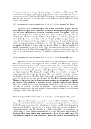 vos espera. Amo-vos, e vim do céu para socorrer-vos. Acolhei os Meus apelos. Não
permitais que o demônio vos afaste da verdade. Coragem. Esta é a mensagem que hoje vos
transmito em nome da Santíssima Trindade. Obrigada por Me terdes permitido reunir-vos
aqui por mais uma vez. Eu vos abençôo em nome do Pai, do Filho e do Espírito Santo.
Amém. Ficai em paz

3.097- Mensagem de Nossa Senhora Rainha da Paz 20/12/2008- Angüera/BA. Sábado.

         Queridos filhos, o demônio agirá com grande fúria contra a Igreja do Meu
Jesus. Muitos templos serão invadidos e destruídos. Haverá grande perseguição na
casa de Deus. Destruirão os sacrários e matarão muitos consagrados. Sofro por
aquilo que vem para vós. Escutai-Me. Não quero forçar-vos, mas o que digo deve ser
levado a sério. Não vivais afastados do Senhor. Fugi do pecado e voltai-vos Àquele que é o
vosso Tudo. Eu sou a vossa Mãe e vim do céu para conduzir-vos pelo caminho da
santidade. Dobrai vossos joelhos em oração. Somente por meio da oração podeis alcançar
vitória. Coragem. Eu pedirei ao Meu Jesus por vós. Não desanimeis. Depois de toda
perseguição à Igreja, o Senhor virá com grande vitória e os justos receberão a
grande recompensa. Avante sem medo. Esta é a mensagem que hoje vos transmito em
nome da Santíssima Trindade. Obrigada por Me terdes permitido reunir-vos aqui por mais
uma vez. Eu vos abençôo em nome do Pai, do Filho e do Espírito Santo. Amém. Ficai em
paz.

3.098- Mensagem de Nossa Senhora Rainha da Paz 23/12/2008- Maceió-AL. Terça.

        Queridos filhos, Eu sou a vossa Mãe e vim do céu para abençoar-vos e oferecer-vos
Meu amor. Sede dóceis e em tudo procurai imitar Meu Filho Jesus. Deixai que a graça do
Senhor vos transforme. Não recueis. Acolhei os Meus apelos e Eu vos conduzirei a um alto
cume de santidade. Encorajai-vos e em toda parte testemunhai as Minhas mensagens.
Conheço vossas necessidades e pedirei ao Meu Jesus por vós. Alegrai-vos porque tendes
um lugar especial em Meu Imaculado Coração. Dobrai vossos joelhos em oração. A
humanidade está enferma e precisa ser curada. Abri vossos corações e sentireis a presença
do Meu Jesus em vossas vidas. Não fiqueis estacionados no pecado. Sois do Senhor e as
coisas do mundo não são para vós. A Igreja do Meu Jesus carregará pesada cruz.
Chegará o dia em que haverá dois tronos, mas somente em um estará o verdadeiro
sucessor de Pedro. Será este o tempo da grande confusão espiritual para a Igreja.
Ficai com a verdade. Escutai o que vos digo e permanecei firmes na fé. Esta é a mensagem
que hoje vos transmito em nome da Santíssima Trindade. Obrigada por Me terdes
permitido reunir-vos aqui por mais uma vez. Eu vos abençôo em nome do Pai, do Filho e
do Espírito Santo. Amém. Ficai em paz.


3.099- Mensagem de Nossa Senhora Rainha da Paz 25/12/2008- Angüera/BA. Quarta.

        Queridos filhos, alegrai-vos no Senhor e esperai n’Ele com inteira confiança. O
Senhor não está distante de vós. Abri vossos corações e sereis capazes de sentir a presença
do Meu Jesus em vossas vidas. Ele é o Redentor do mundo e sem Ele não podeis alcançar
a salvação. Acolhei Jesus, pois sois Seu povo eleito e amado com um amor sem limites. A
humanidade rejeita a cada dia o Salvador e os Meus pobres filhos vão se perdendo em
número cada vez maior. Sabei que estes são os tempos mais difíceis para a humanidade. A
Igreja do Meu Jesus precisa das vossas orações. Rezai sempre pela Igreja. Ela
experimentará, depois de toda tribulação, a alegria dos profetas que anunciaram e
 