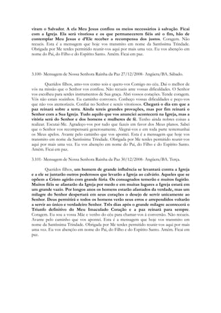 viram o Salvador. A ela Meu Jesus confiou os meios necessários à salvação. Ficai
com a Igreja. Ela será vitoriosa e os que permanecerem fiéis até o fim, hão de
contemplar Meu Jesus e d’Ele receber a recompensa dos justos. Coragem. Não
recueis. Esta é a mensagem que hoje vos transmito em nome da Santíssima Trindade.
Obrigada por Me terdes permitido reunir-vos aqui por mais uma vez. Eu vos abençôo em
nome do Pai, do Filho e do Espírito Santo. Amém. Ficai em paz.



3.100- Mensagem de Nossa Senhora Rainha da Paz 27/12/2008- Angüera/BA. Sábado.

         Queridos filhos, amo-vos como sois e quero-vos Comigo no céu. Dai o melhor de
vós na missão que o Senhor vos confiou. Não recueis ante vossas dificuldades. O Senhor
vos escolheu para serdes instrumentos de Sua graça. Abri vossos corações. Tende coragem.
Vós não estais sozinhos. Eu caminho convosco. Conheço vossas dificuldades e peço-vos
que não vos atemorizeis. Confiai no Senhor e sereis vitoriosos. Chegará o dia em que a
paz reinará sobre a terra. Ainda tereis grandes provações, mas por fim reinará o
Senhor com a Sua Igreja. Tudo aquilo que vos anunciei acontecerá na Igreja, mas a
vitória será do Senhor e dos homens e mulheres de fé. Tenho ainda nobres coisas a
realizar. Escutai-Me. Agradeço-vos por tudo que fazeis em favor dos Meus planos. Sabei
que o Senhor vos recompensará generosamente. Alegrai-vos e em toda parte testemunhai
os Meus apelos. Avante pelo caminho que vos apontei. Esta é a mensagem que hoje vos
transmito em nome da Santíssima Trindade. Obrigada por Me terdes permitido reunir-vos
aqui por mais uma vez. Eu vos abençôo em nome do Pai, do Filho e do Espírito Santo.
Amém. Ficai em paz.

3.101- Mensagem de Nossa Senhora Rainha da Paz 30/12/2008- Angüera/BA. Terça.

        Queridos filhos, um homem de grande influência se levantará contra a Igreja
e a ele se juntarão outros poderosos que levarão a Igreja ao calvário. Aqueles que se
opõem a Cristo agirão com grande fúria. Os consagrados temerão e muitos fugirão.
Muitos fiéis se afastarão da Igreja por medo e em muitas lugares a Igreja estará em
um grande vazio. Por longos anos os homens estarão afastados da verdade, mas um
milagre do Senhor despertará em seus corações o desejo de servir unicamente ao
Senhor. Deus permitirá e todos os homens verão seus erros e arrependidos voltarão
a servir ao único e verdadeiro Senhor. Três dias após o grande milagre acontecerá o
Triunfo definitivo do Meu Imaculado Coração e a paz reinará para sempre.
Coragem. Eu sou a vossa Mãe e venho do céu para chamar-vos à conversão. Não recueis.
Avante pelo caminho que vos apontei. Esta é a mensagem que hoje vos transmito em
nome da Santíssima Trindade. Obrigada por Me terdes permitido reunir-vos aqui por mais
uma vez. Eu vos abençôo em nome do Pai, do Filho e do Espírito Santo. Amém. Ficai em
paz.
 