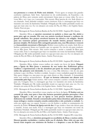 sua promessa e o trono de Pedro será abalado. Viveis agora os tempos das grandes
confusões espirituais. Sede forte. Aproximai-vos do confessionário, da Eucaristia e da
palavra de Deus, pois somente assim encontrareis forças para as vossas vidas. Eu sou a
vossa Mãe e sei o que vos é necessário. Não recueis. Deus precisa de vós. Sede dóceis ao
seu chamado. Amai, defendei verdade e sereis vitoriosos. Esta é a mensagem que hoje vos
transmito em nome da Santíssima Trindade. Obrigada por Me terdes permitido reunir-vos
aqui por mais uma vez. Eu vos abençôo em nome do Pai, do Filho e do Espírito Santo.
Amém. Ficai em paz.
2.953- Mensagem de Nossa Senhora Rainha da Paz 06/02/2008- Angüera/BA. Quarta.
       Queridos filhos, o opositor encontrará no palácio a chave que lhe abrirá a
porta para agir no mundo. Ele com sua astúcia envolverá homens e mulheres de
grande sabedoria. Seu projeto envolverá homens da ciência e da religião. Atrairá
para seu venenoso projeto governantes do mundo inteiro; pessoas famosos e
pessoas simples. Os homens fiéis carregarão pesada cruz, mas Meu Jesus o vencerá
e a humanidade encontrará a libertação. Dobrai vossos joelhos em oração. Sede fiéis ao
Senhor e permanecei firmes no Caminho que vos apontei. Eu vim do céu para conduzir-
vos ao Meu Jesus. Não recueis. Abri vossos corações e aceitai a vontade de Deus para
vossas vidas. Esta é a mensagem que hoje vos transmito em nome da Santíssima Trindade.
Obrigada por Me terdes permitido reunir-vos aqui por mais uma vez. Eu vos abençôo em
nome do Pai, do Filho e do Espírito Santo. Amém. Ficai em paz.

2.954- Mensagem de Nossa Senhora Rainha da Paz 09/02/2008- Angüera/BA. Sábado.
        Queridos filhos, dobrai vossos joelhos em oração em favor da Igreja. Chegará
para a Igreja do Meu Jesus o momento de sua maior dor. Enfrentará graves
conflitos e experimentará a dor do abandono por parte de muitos consagrados. O
ninho dos pássaros será destruído. Eu sou a vossa Mãe dolorosa e vim do céu para
reclamar o que é de Deus. Acolhei a verdade. Assumi o vosso verdadeiro papel de cristãos.
Não quero obrigar-vos, mas peço-vos que sejais dóceis ao Meu chamado. A humanidade
ainda verá terríveis acontecimentos. O que os homens colocaram nas alturas será
consumido pelo fogo. Estais atentos. Abri vossos corações e aceitai a vontade do senhor
para vós. Coragem. Esta é a mensagem que hoje vos transmito em nome da Santíssima
Trindade. Obrigada por Me terdes permitido reunir-vos aqui por mais uma vez. Eu vos
abençôo em nome do Pai, do Filho e do Espírito Santo. Amém. Ficai em paz.
2.955- Mensagem de Nossa Senhora Rainha da Paz 11/02/2008- Angüera/BA. Segunda.
        Queridos filhos, intensificai vossas orações em favor da Igreja. O Senhor está no
controle de tudo, mas para o bem dos homens permitirá grandes provações à Sua
Igreja. Chegará o dia em que na Igreja se verá poucos homens piedosos e
defensores da verdade. Estarão contaminados pelas falsas doutrinas aplicadas pelos
maus teólogos e muitos corações estarão endurecidos e não aceitarão a verdade. Eu
sofro por aquilo que vos espera. Escutai a voz do Senhor e acolhei os ensinamentos do
sucessor de Pedro. O futuro da Igreja será de dor. O que tendes a fazer não deixeis para
o amanhã. Avante sem medo. Esta é a mensagem que hoje vos transmito em nome da
Santíssima Trindade. Obrigada por Me terdes permitido reunir-vos aqui por mais uma vez.
Eu vos abençôo em nome do Pai, do Filho e do Espírito Santo. Amém. Ficai em paz.
2.956- Mensagem de Nossa Senhora Rainha da Paz 12/02/2008- Angüera/BA. terça-feira
      Queridos filhos, o demônio perseguirá os escolhidos de Deus e muitos cairão.
Haverá grandes escândalos e muitos terão sua fé abalada. Dias virão em que não
haverá mais respeito aos ministros do Senhor e o desprezo a casa de Deus será
 